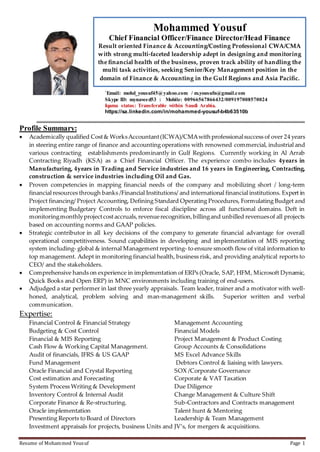 Resume of Mohammed Yousuf Page 1
`Email: mohd_yousuf45@yahoo.com / m.yousufn@gmail.com
Skype ID: mynaveed53 : Mobile: 00966567866432/009197008570024
Iqama status: Transferable within Saudi Arabia.
https://sa.linkedin.com/in/mohammed-yousuf-b4b63510b
Profile Summary:
 Academically qualified Cost& WorksAccountant(ICWA)/CMAwith professionalsuccess of over 24 years
in steering entire range of finance and accounting operations with renowned commercial, industrial and
various contracting establishments predominantly in Gulf Regions. Currently working in Al Arrab
Contracting Riyadh (KSA) as a Chief Financial Officer. The experience combo includes 4years in
Manufacturing, 4years in Trading and Service industries and 16 years in Engineering, Contracting,
construction & service industries including Oil and Gas.
 Proven competencies in mapping financial needs of the company and mobilizing short / long-term
financial resources through banks /Financial Institutions/ and international financial institutions. Expert in
Project financing/ Project Accounting, Defining Standard Operating Procedures, Formulating Budget and
implementing Budgetary Controls to enforce fiscal discipline across all functional domains. Deft in
monitoringmonthlyprojectcostaccruals,revenuerecognition,billingand unbilled revenuesof all projects
based on accounting norms and GAAP policies.
 Strategic contributor in all key decisions of the company to generate financial advantage for overall
operational competitiveness. Sound capabilities in developing and implementation of MIS reporting
system including- global & internal Management reporting- to ensure smooth flow of vital information to
top management. Adept in monitoring financial health, business risk, and providing analytical reports to
CEO/ and the stakeholders.
 Comprehensive hands on experience in implementation of ERPs (Oracle, SAP, HFM, Microsoft Dynamic,
Quick Books and Open ERP) in MNC environments including training of end-users.
 Adjudged a star performer in last three yearly appraisals. Team leader, trainer and a motivator with well-
honed, analytical, problem solving and man-management skills. Superior written and verbal
communication.
Expertise:
Financial Control & Financial Strategy Management Accounting
Budgeting & Cost Control Financial Models
Financial & MIS Reporting Project Management & Product Costing
Cash Flow & Working Capital Management. Group Accounts & Consolidations
Audit of financials, IFRS & US GAAP MS Excel Advance Skills
Fund Management Debtors Control & liaising with lawyers.
Oracle Financial and Crystal Reporting SOX /Corporate Governance
Cost estimation and Forecasting Corporate & VAT Taxation
System Process Writing & Development Due Diligence
Inventory Control & Internal Audit Change Management & Culture Shift
Corporate Finance & Re-structuring. Sub-Contractors and Contracts management
Oracle implementation Talent hunt & Mentoring
Presenting Reports to Board of Directors Leadership & Team Management
Investment appraisals for projects, business Units and JV’s, for mergers & acquisitions.
Mohammed Yousuf
Chief Financial Officer/Finance Director/Head Finance
Result oriented Finance & Accounting/Costing Professional CWA/CMA
with strong multi-faceted leadership adept in designing and monitoring
the financial health of the business, proven track ability of handling the
multi task activities, seeking Senior/Key Management position in the
domain of Finance & Accounting in the Gulf Regions and Asia Pacific.
 
