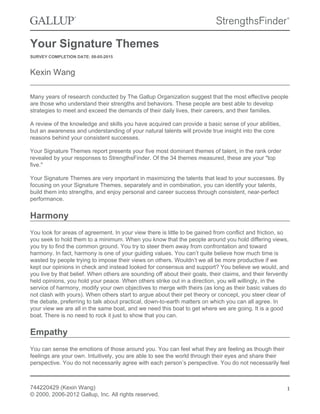 Your Signature Themes
SURVEY COMPLETION DATE: 08-05-2015
Kexin Wang
Many years of research conducted by The Gallup Organization suggest that the most effective people
are those who understand their strengths and behaviors. These people are best able to develop
strategies to meet and exceed the demands of their daily lives, their careers, and their families.
A review of the knowledge and skills you have acquired can provide a basic sense of your abilities,
but an awareness and understanding of your natural talents will provide true insight into the core
reasons behind your consistent successes.
Your Signature Themes report presents your five most dominant themes of talent, in the rank order
revealed by your responses to StrengthsFinder. Of the 34 themes measured, these are your "top
five."
Your Signature Themes are very important in maximizing the talents that lead to your successes. By
focusing on your Signature Themes, separately and in combination, you can identify your talents,
build them into strengths, and enjoy personal and career success through consistent, near-perfect
performance.
Harmony
You look for areas of agreement. In your view there is little to be gained from conflict and friction, so
you seek to hold them to a minimum. When you know that the people around you hold differing views,
you try to find the common ground. You try to steer them away from confrontation and toward
harmony. In fact, harmony is one of your guiding values. You can’t quite believe how much time is
wasted by people trying to impose their views on others. Wouldn’t we all be more productive if we
kept our opinions in check and instead looked for consensus and support? You believe we would, and
you live by that belief. When others are sounding off about their goals, their claims, and their fervently
held opinions, you hold your peace. When others strike out in a direction, you will willingly, in the
service of harmony, modify your own objectives to merge with theirs (as long as their basic values do
not clash with yours). When others start to argue about their pet theory or concept, you steer clear of
the debate, preferring to talk about practical, down-to-earth matters on which you can all agree. In
your view we are all in the same boat, and we need this boat to get where we are going. It is a good
boat. There is no need to rock it just to show that you can.
Empathy
You can sense the emotions of those around you. You can feel what they are feeling as though their
feelings are your own. Intuitively, you are able to see the world through their eyes and share their
perspective. You do not necessarily agree with each person’s perspective. You do not necessarily feel
744220429 (Kexin Wang)
© 2000, 2006-2012 Gallup, Inc. All rights reserved.
1
 
