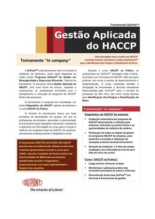 Uma abordagem atual e prática do HACCP,
incluindo técnicas inovadoras criadas pelaDuPontTM
para a Identificação dos Perigos e Classificação de Risco
Uma abordagem atual e prática do HACCP,
incluindo técnicas inovadoras criadas pelaDuPontTM
para a Identificação dos Perigos e Classificação de Risco
Gestão Aplicada
do HACCP
TreinamentoTreinamento “in“in companycompany””
A DuPontTM
está oferecendo mais um produto à
indústrias de alimentos, como parte integrante do
recém criado Programa DuPontTM
de Gestão em
Biosseguridade e Segurança Alimentar. Trata-se do
treinamento “in company” sobre Gestão Aplicada do
HACCP, uma nova forma de educar, capacitar e
conscientizar os profissionais envolvidos com o
planejamento e execução do programa de HACCP
dentro das empresas.
O treinamento é composto de 2 atividades: um
prévio Diagnóstico do HACCP vigente na empresa e
o curso HACCP na Prática.
O formato do treinamento tomou por base
princípios de aprendizado em grupos, em que os
profissionais da empresa, aproveitam a oportunidade
do treinamento para interagirem discutindo, analisando
e aplicando as informações do curso para a criação e
melhoria do programa atual de HACCP da empresa,
previamente avaliado durante o Diagnóstico inicial.
Diagnóstico do HACCP da empresa
§ Avaliação sistemática do programa de
HACCP desenvolvido e utilizado pela
empresa, incluindo os pontos fortes e as
oportunidades de melhoria do sistema
§ Pontuação de todas as etapas de gestão
do programa HACCP da empresa, para
possíveis correções e utilização de
exemplos práticos durante treinamento
§ Duração da avaliação: 1-2 dias de campo
(realizado com antecedência mínima de 2
dias do início do curso)
Curso “HACCP na Prática”
§ Carga horária: 24 horas (3 dias)
§ Workshops e aplicação prática dos
conceitos (exemplos de casos e internos)
§ Reconhecido know-how DuPontTM
em
técnicas e ferramentas de gestão
Treinamento DuPontTM
TreinamentoTreinamento “in“in companycompany””
Durante o curso HACCP na Prática, os
profissionais da DuPontTM
abrangem toda a teoria,
conceitos e os 7 princípios do HACCP, além de casos
práticos, com erros e acertos de desenvolvimento e
implementação. O curso contempla também a
divulgação de ferramentas e técnicas vencedoras
desenvolvidas pela DuPontTM
para o controle de
processos de alto risco, tais como novas técnicas
para Identificação dos Perigos e Classificação de
Risco.
O treinamento GESTÃO APLICADA DO HACCP
permite que os profissionais utilizem as técnicas
e teorias apresentadas durante o curso para
refletir, discutir e trabalhar de forma prática nas
Oportunidades de Melhorias previamente
identificadas durante o Diagnóstico,
proporcionando uma maior aplicabilidade e
fixação dos conceitos.
O treinamento GESTO treinamento GESTÃÃO APLICADA DO HACCPO APLICADA DO HACCP
permite que os profissionais utilizem as tpermite que os profissionais utilizem as téécnicascnicas
e teorias apresentadas durante o curso parae teorias apresentadas durante o curso para
refletir, discutir e trabalhar de forma prrefletir, discutir e trabalhar de forma práática nastica nas
Oportunidades de Melhorias previamenteOportunidades de Melhorias previamente
identificadas durante o Diagnidentificadas durante o Diagnóóstico,stico,
proporcionando uma maior aplicabilidade eproporcionando uma maior aplicabilidade e
fixafixaçãção dos conceitos.o dos conceitos.
 