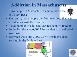 Addiction in Massachusetts
• Two people in Massachusetts die of overdose
EVERY DAY
• Currently, more people die from overdose than car
accidents across the country
• Total number of addicted MA residents = 200,000
• In the last decade, 6,600 MA residents have died of
overdose
• Between 2002 and 2007, 78 MA residents died
serving in the Middle East
 