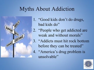 Myths About Addiction
1. “Good kids don’t do drugs,
bad kids do”
2. “People who get addicted are
weak and without morals”
3. “Addicts must hit rock bottom
before they can be treated”
4. “America’s drug problem is
unsolvable”
 