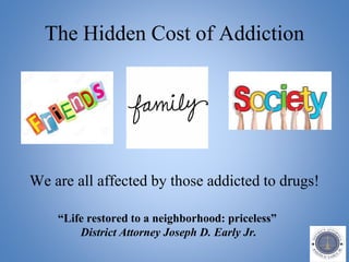 The Hidden Cost of Addiction
We are all affected by those addicted to drugs!
“Life restored to a neighborhood: priceless”
District Attorney Joseph D. Early Jr.
 