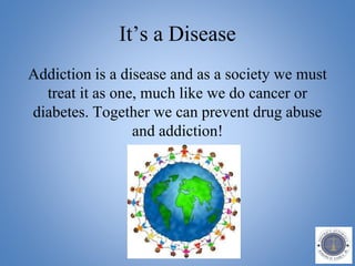 It’s a Disease
Addiction is a disease and as a society we must
treat it as one, much like we do cancer or
diabetes. Together we can prevent drug abuse
and addiction!
 