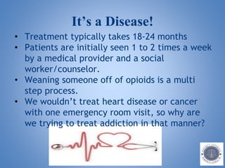 It’s a Disease!
• Treatment typically takes 18-24 months
• Patients are initially seen 1 to 2 times a week
by a medical provider and a social
worker/counselor.
• Weaning someone off of opioids is a multi
step process.
• We wouldn’t treat heart disease or cancer
with one emergency room visit, so why are
we trying to treat addiction in that manner?
 
