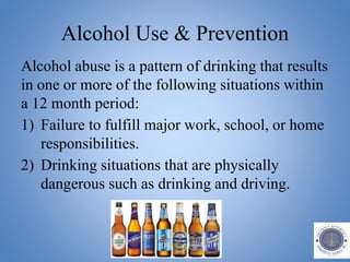 Alcohol Use & Prevention
Alcohol abuse is a pattern of drinking that results
in one or more of the following situations within
a 12 month period:
1) Failure to fulfill major work, school, or home
responsibilities.
2) Drinking situations that are physically
dangerous such as drinking and driving.
 
