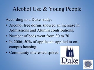 Alcohol Use & Young People
According to a Duke study:
• Alcohol free dorms showed an increase in
Admissions and Alumni contributions.
• Number of beds went from 30 to 70.
• In 2006, 50% of applicants applied to on-
campus housing.
• Community interested spiked.
 