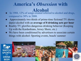 America’s Obsession with
Alcohol● In 1988, 12% of songs created referred to alcohol and drugs,
compared to 30% in 2008.
● Approximately two thirds of prime-time fictional TV shows
depict alcohol with an average of 8 drinking acts per hour
● Reality TV glorifies dangerous drinking behavior (Keeping
Up with the Kardashians, Jersey Shore, etc.)
● We have been conditioned by advertisers to associate certain
things with alcohol- Sporting events, beach/ summer
Sporting Events The Beach/Summer
 