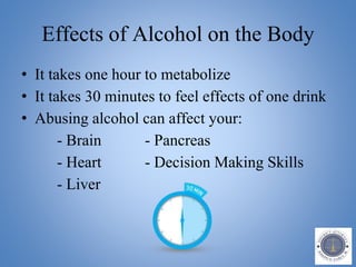 Effects of Alcohol on the Body
• It takes one hour to metabolize
• It takes 30 minutes to feel effects of one drink
• Abusing alcohol can affect your:
- Brain - Pancreas
- Heart - Decision Making Skills
- Liver
 