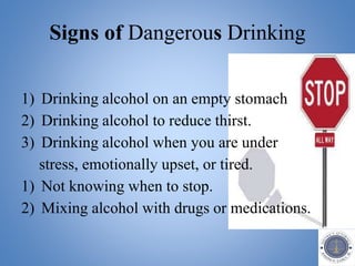 1) Drinking alcohol on an empty stomach
2) Drinking alcohol to reduce thirst.
3) Drinking alcohol when you are under
stress, emotionally upset, or tired.
1) Not knowing when to stop.
2) Mixing alcohol with drugs or medications.
Signs of Dangerous Drinking
 