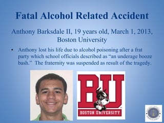 Fatal Alcohol Related Accident
Anthony Barksdale II, 19 years old, March 1, 2013,
Boston University
• Anthony lost his life due to alcohol poisoning after a frat
party which school officials described as “an underage booze
bash.” The fraternity was suspended as result of the tragedy.
 
