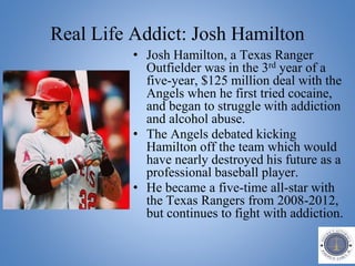 Real Life Addict: Josh Hamilton
• Josh Hamilton, a Texas Ranger
Outfielder was in the 3rd year of a
five-year, $125 million deal with the
Angels when he first tried cocaine,
and began to struggle with addiction
and alcohol abuse.
• The Angels debated kicking
Hamilton off the team which would
have nearly destroyed his future as a
professional baseball player.
• He became a five-time all-star with
the Texas Rangers from 2008-2012,
but continues to fight with addiction.
 