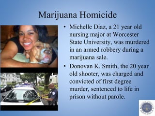 Marijuana Homicide
• Michelle Diaz, a 21 year old
nursing major at Worcester
State University, was murdered
in an armed robbery during a
marijuana sale.
• Donovan K. Smith, the 20 year
old shooter, was charged and
convicted of first degree
murder, sentenced to life in
prison without parole.
 