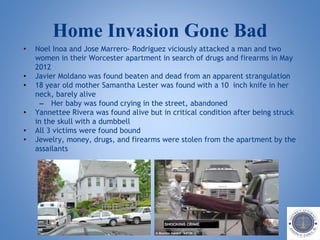 Home Invasion Gone Bad
• Noel Inoa and Jose Marrero- Rodriguez viciously attacked a man and two
women in their Worcester apartment in search of drugs and firearms in May
2012
• Javier Moldano was found beaten and dead from an apparent strangulation
• 18 year old mother Samantha Lester was found with a 10 inch knife in her
neck, barely alive
– Her baby was found crying in the street, abandoned
• Yannettee Rivera was found alive but in critical condition after being struck
in the skull with a dumbbell
• All 3 victims were found bound
• Jewelry, money, drugs, and firearms were stolen from the apartment by the
assailants
 