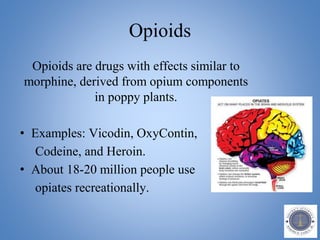 Opioids
Opioids are drugs with effects similar to
morphine, derived from opium components
in poppy plants.
• Examples: Vicodin, OxyContin,
Codeine, and Heroin.
• About 18-20 million people use
opiates recreationally.
 