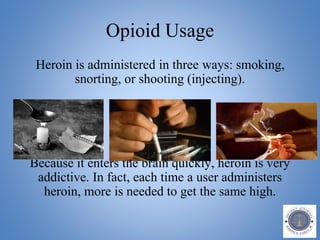 Opioid Usage
Heroin is administered in three ways: smoking,
snorting, or shooting (injecting).
Because it enters the brain quickly, heroin is very
addictive. In fact, each time a user administers
heroin, more is needed to get the same high.
 