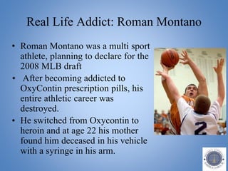 Real Life Addict: Roman Montano
• Roman Montano was a multi sport
athlete, planning to declare for the
2008 MLB draft
• After becoming addicted to
OxyContin prescription pills, his
entire athletic career was
destroyed.
• He switched from Oxycontin to
heroin and at age 22 his mother
found him deceased in his vehicle
with a syringe in his arm.
 
