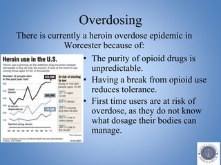 Overdosing
• The purity of opioid drugs is
unpredictable.
• Having a break from opioid use
reduces tolerance.
• First time users are at risk of
overdose, as they do not know
what dosage their bodies can
manage.
There is currently a heroin overdose epidemic in
Worcester because of:
 