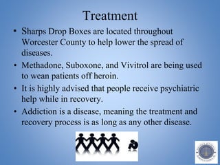 Treatment
• Sharps Drop Boxes are located throughout
Worcester County to help lower the spread of
diseases.
• Methadone, Suboxone, and Vivitrol are being used
to wean patients off heroin.
• It is highly advised that people receive psychiatric
help while in recovery.
• Addiction is a disease, meaning the treatment and
recovery process is as long as any other disease.
 