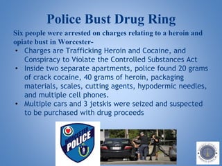 Police Bust Drug Ring
Six people were arrested on charges relating to a heroin and
opiate bust in Worcester-
• Charges are Trafficking Heroin and Cocaine, and
Conspiracy to Violate the Controlled Substances Act
• Inside two separate apartments, police found 20 grams
of crack cocaine, 40 grams of heroin, packaging
materials, scales, cutting agents, hypodermic needles,
and multiple cell phones.
• Multiple cars and 3 jetskis were seized and suspected
to be purchased with drug proceeds
 
