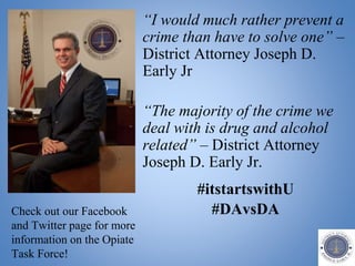 “I would much rather prevent a
crime than have to solve one” –
District Attorney Joseph D.
Early Jr
“The majority of the crime we
deal with is drug and alcohol
related” – District Attorney
Joseph D. Early Jr.
#itstartswithU
#DAvsDACheck out our Facebook
and Twitter page for more
information on the Opiate
Task Force!
 