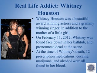 Real Life Addict: Whitney
Houston
• Whitney Houston was a beautiful
award winning actress and a grammy
winning singer, in addition to the
mother of a little girl.
• On February 11, 2012, Whitney was
found face down in her bathtub, and
pronounced dead at the scene.
• At the time of Whitney's death, 12
prescription medications, cocaine,
marijuana, and alcohol were all
found in her blood.
 