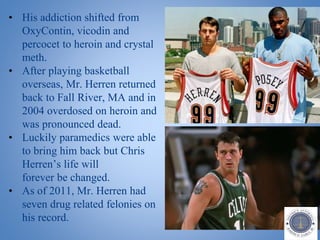 • His addiction shifted from
OxyContin, vicodin and
percocet to heroin and crystal
meth.
• After playing basketball
overseas, Mr. Herren returned
back to Fall River, MA and in
2004 overdosed on heroin and
was pronounced dead.
• Luckily paramedics were able
to bring him back but Chris
Herren’s life will
forever be changed.
• As of 2011, Mr. Herren had
seven drug related felonies on
his record.
 
