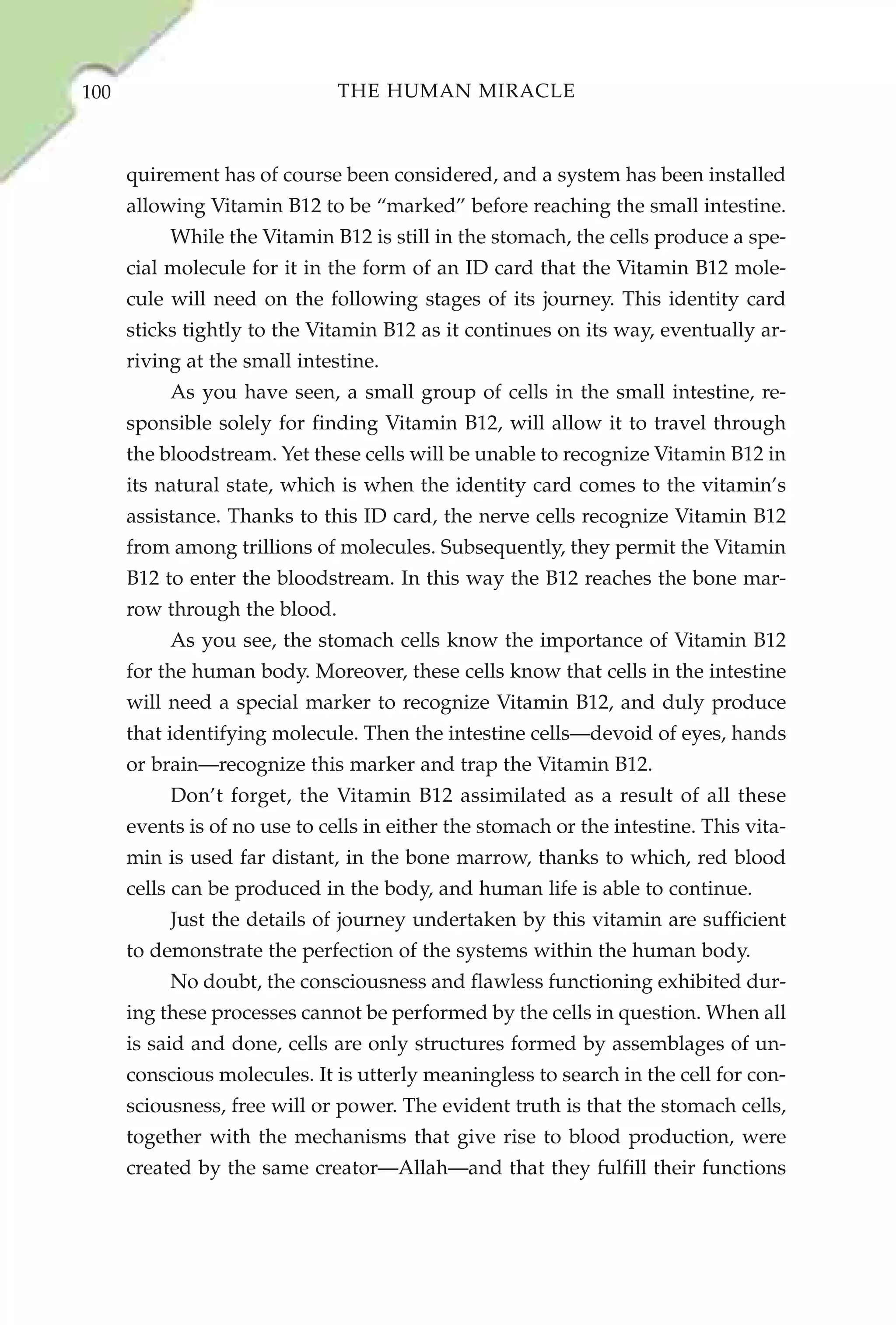 100                            THE HUMAN MIRACLE



      quirement has of course been considered, and a system has been installed
      allowing Vitamin B12 to be “marked” before reaching the small intestine.
           While the Vitamin B12 is still in the stomach, the cells produce a spe-
      cial molecule for it in the form of an ID card that the Vitamin B12 mole-
      cule will need on the following stages of its journey. This identity card
      sticks tightly to the Vitamin B12 as it continues on its way, eventually ar-
      riving at the small intestine.
           As you have seen, a small group of cells in the small intestine, re-
      sponsible solely for finding Vitamin B12, will allow it to travel through
      the bloodstream. Yet these cells will be unable to recognize Vitamin B12 in
      its natural state, which is when the identity card comes to the vitamin’s
      assistance. Thanks to this ID card, the nerve cells recognize Vitamin B12
      from among trillions of molecules. Subsequently, they permit the Vitamin
      B12 to enter the bloodstream. In this way the B12 reaches the bone mar-
      row through the blood.
           As you see, the stomach cells know the importance of Vitamin B12
      for the human body. Moreover, these cells know that cells in the intestine
      will need a special marker to recognize Vitamin B12, and duly produce
      that identifying molecule. Then the intestine cells—devoid of eyes, hands
      or brain—recognize this marker and trap the Vitamin B12.
           Don’t forget, the Vitamin B12 assimilated as a result of all these
      events is of no use to cells in either the stomach or the intestine. This vita-
      min is used far distant, in the bone marrow, thanks to which, red blood
      cells can be produced in the body, and human life is able to continue.
           Just the details of journey undertaken by this vitamin are sufficient
      to demonstrate the perfection of the systems within the human body.
           No doubt, the consciousness and flawless functioning exhibited dur-
      ing these processes cannot be performed by the cells in question. When all
      is said and done, cells are only structures formed by assemblages of un-
      conscious molecules. It is utterly meaningless to search in the cell for con-
      sciousness, free will or power. The evident truth is that the stomach cells,
      together with the mechanisms that give rise to blood production, were
      created by the same creator—Allah—and that they fulfill their functions
 