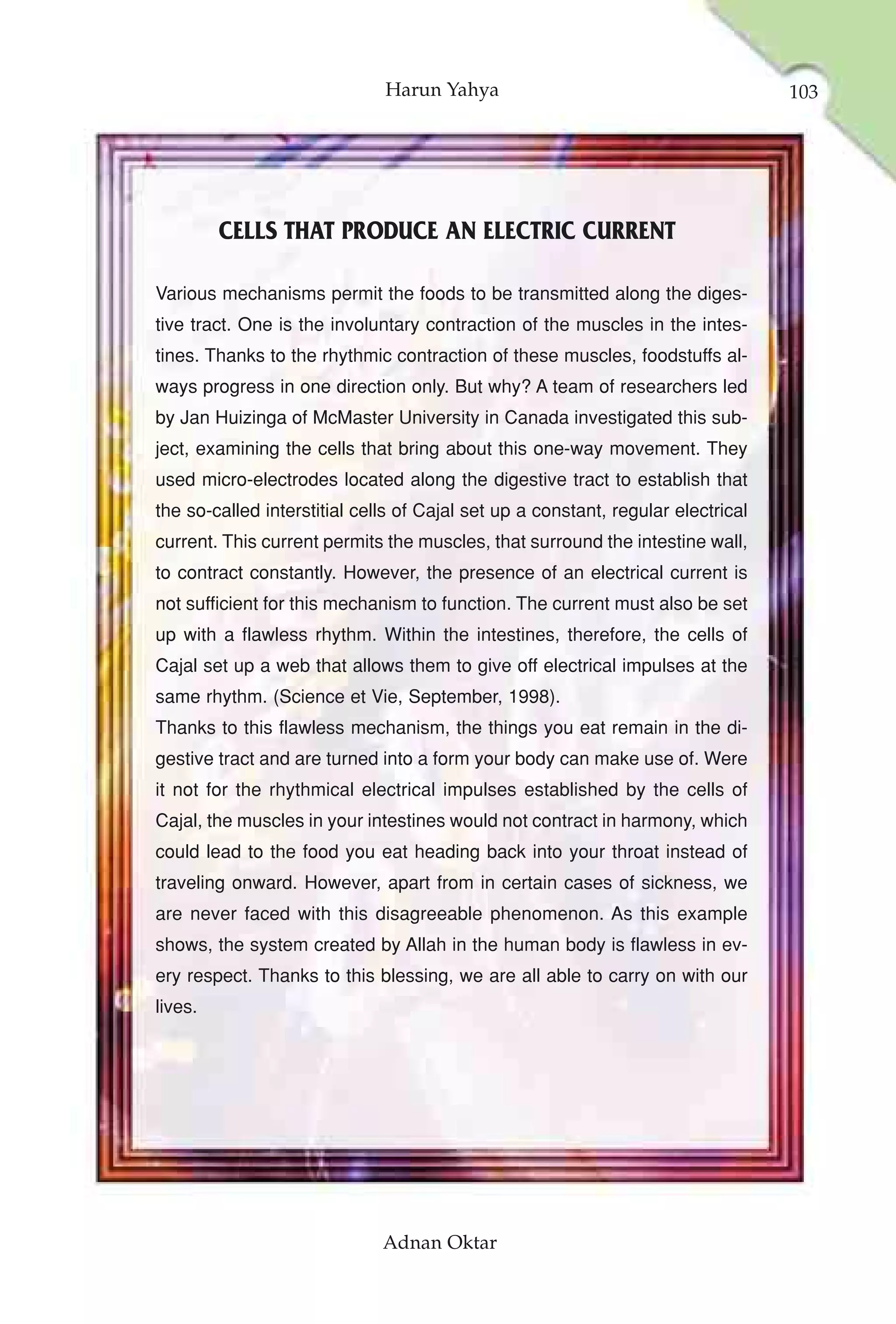 Harun Yahya                                         103




         CELLS THAT PRODUCE AN ELECTRIC CURRENT

Various mechanisms permit the foods to be transmitted along the diges-
tive tract. One is the involuntary contraction of the muscles in the intes-
tines. Thanks to the rhythmic contraction of these muscles, foodstuffs al-
ways progress in one direction only. But why? A team of researchers led
by Jan Huizinga of McMaster University in Canada investigated this sub-
ject, examining the cells that bring about this one-way movement. They
used micro-electrodes located along the digestive tract to establish that
the so-called interstitial cells of Cajal set up a constant, regular electrical
current. This current permits the muscles, that surround the intestine wall,
to contract constantly. However, the presence of an electrical current is
not sufficient for this mechanism to function. The current must also be set
up with a flawless rhythm. Within the intestines, therefore, the cells of
Cajal set up a web that allows them to give off electrical impulses at the
same rhythm. (Science et Vie, September, 1998).
Thanks to this flawless mechanism, the things you eat remain in the di-
gestive tract and are turned into a form your body can make use of. Were
it not for the rhythmical electrical impulses established by the cells of
Cajal, the muscles in your intestines would not contract in harmony, which
could lead to the food you eat heading back into your throat instead of
traveling onward. However, apart from in certain cases of sickness, we
are never faced with this disagreeable phenomenon. As this example
shows, the system created by Allah in the human body is flawless in ev-
ery respect. Thanks to this blessing, we are all able to carry on with our
lives.




                              Adnan Oktar
 