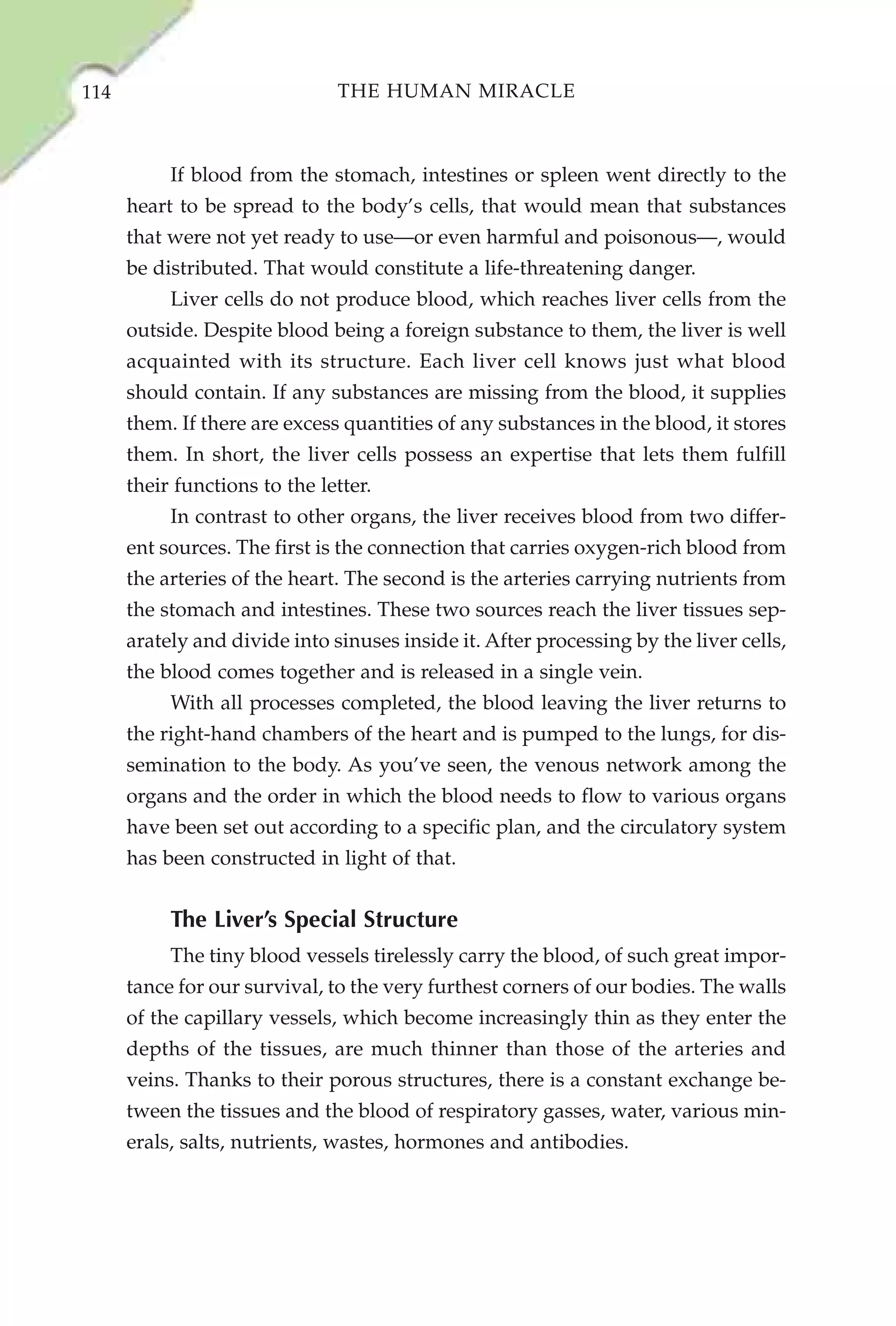 114                            THE HUMAN MIRACLE



           If blood from the stomach, intestines or spleen went directly to the
      heart to be spread to the body’s cells, that would mean that substances
      that were not yet ready to use—or even harmful and poisonous—, would
      be distributed. That would constitute a life-threatening danger.
           Liver cells do not produce blood, which reaches liver cells from the
      outside. Despite blood being a foreign substance to them, the liver is well
      acquainted with its structure. Each liver cell knows just what blood
      should contain. If any substances are missing from the blood, it supplies
      them. If there are excess quantities of any substances in the blood, it stores
      them. In short, the liver cells possess an expertise that lets them fulfill
      their functions to the letter.
           In contrast to other organs, the liver receives blood from two differ-
      ent sources. The first is the connection that carries oxygen-rich blood from
      the arteries of the heart. The second is the arteries carrying nutrients from
      the stomach and intestines. These two sources reach the liver tissues sep-
      arately and divide into sinuses inside it. After processing by the liver cells,
      the blood comes together and is released in a single vein.
           With all processes completed, the blood leaving the liver returns to
      the right-hand chambers of the heart and is pumped to the lungs, for dis-
      semination to the body. As you’ve seen, the venous network among the
      organs and the order in which the blood needs to flow to various organs
      have been set out according to a specific plan, and the circulatory system
      has been constructed in light of that.


           The Liver’s Special Structure
           The tiny blood vessels tirelessly carry the blood, of such great impor-
      tance for our survival, to the very furthest corners of our bodies. The walls
      of the capillary vessels, which become increasingly thin as they enter the
      depths of the tissues, are much thinner than those of the arteries and
      veins. Thanks to their porous structures, there is a constant exchange be-
      tween the tissues and the blood of respiratory gasses, water, various min-
      erals, salts, nutrients, wastes, hormones and antibodies.
 
