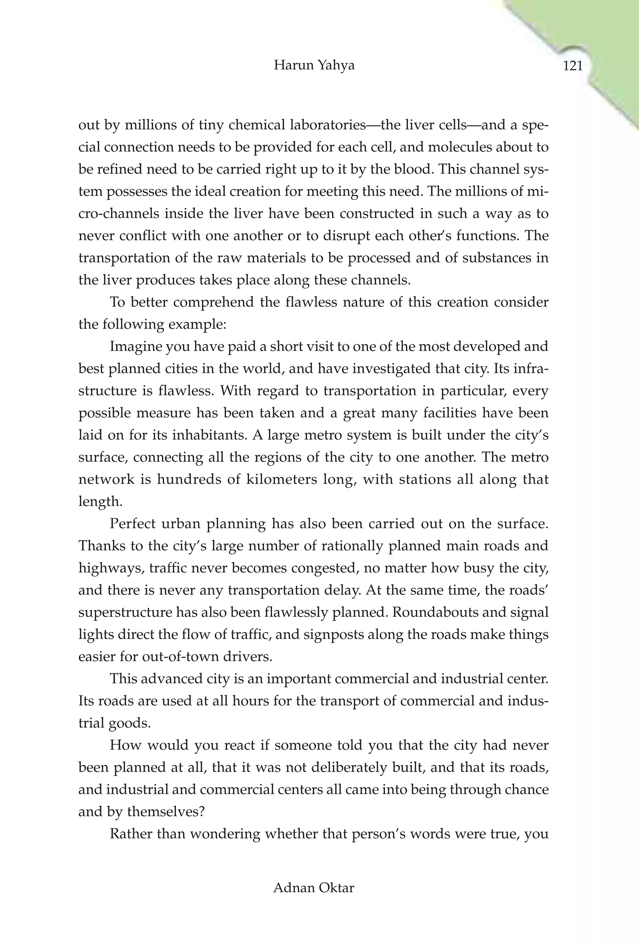 Harun Yahya                                   121



out by millions of tiny chemical laboratories—the liver cells—and a spe-
cial connection needs to be provided for each cell, and molecules about to
be refined need to be carried right up to it by the blood. This channel sys-
tem possesses the ideal creation for meeting this need. The millions of mi-
cro-channels inside the liver have been constructed in such a way as to
never conflict with one another or to disrupt each other’s functions. The
transportation of the raw materials to be processed and of substances in
the liver produces takes place along these channels.
     To better comprehend the flawless nature of this creation consider
the following example:
     Imagine you have paid a short visit to one of the most developed and
best planned cities in the world, and have investigated that city. Its infra-
structure is flawless. With regard to transportation in particular, every
possible measure has been taken and a great many facilities have been
laid on for its inhabitants. A large metro system is built under the city’s
surface, connecting all the regions of the city to one another. The metro
network is hundreds of kilometers long, with stations all along that
length.
     Perfect urban planning has also been carried out on the surface.
Thanks to the city’s large number of rationally planned main roads and
highways, traffic never becomes congested, no matter how busy the city,
and there is never any transportation delay. At the same time, the roads’
superstructure has also been flawlessly planned. Roundabouts and signal
lights direct the flow of traffic, and signposts along the roads make things
easier for out-of-town drivers.
     This advanced city is an important commercial and industrial center.
Its roads are used at all hours for the transport of commercial and indus-
trial goods.
     How would you react if someone told you that the city had never
been planned at all, that it was not deliberately built, and that its roads,
and industrial and commercial centers all came into being through chance
and by themselves?
     Rather than wondering whether that person’s words were true, you


                                  Adnan Oktar
 
