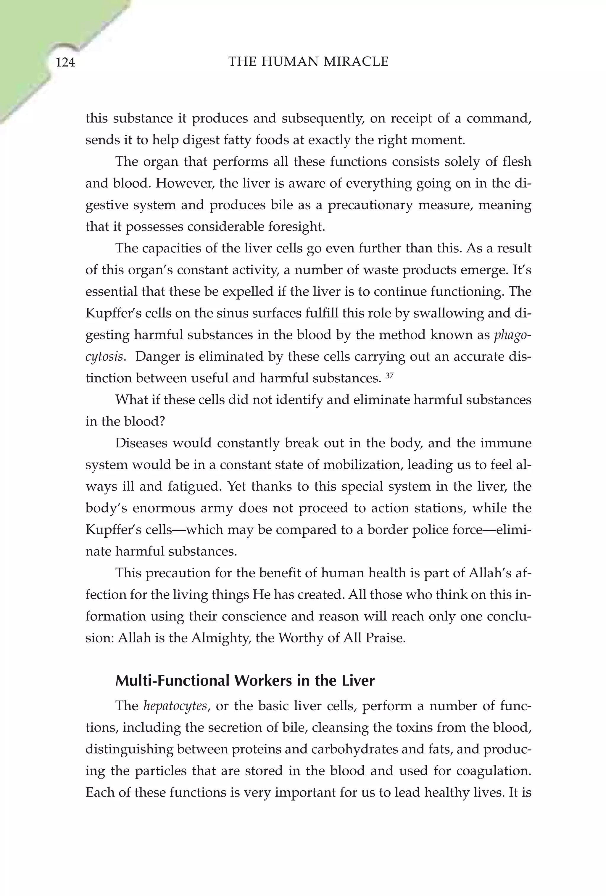 124                           THE HUMAN MIRACLE



      this substance it produces and subsequently, on receipt of a command,
      sends it to help digest fatty foods at exactly the right moment.
           The organ that performs all these functions consists solely of flesh
      and blood. However, the liver is aware of everything going on in the di-
      gestive system and produces bile as a precautionary measure, meaning
      that it possesses considerable foresight.
           The capacities of the liver cells go even further than this. As a result
      of this organ’s constant activity, a number of waste products emerge. It’s
      essential that these be expelled if the liver is to continue functioning. The
      Kupffer’s cells on the sinus surfaces fulfill this role by swallowing and di-
      gesting harmful substances in the blood by the method known as phago-
      cytosis. Danger is eliminated by these cells carrying out an accurate dis-
      tinction between useful and harmful substances. 37
           What if these cells did not identify and eliminate harmful substances
      in the blood?
           Diseases would constantly break out in the body, and the immune
      system would be in a constant state of mobilization, leading us to feel al-
      ways ill and fatigued. Yet thanks to this special system in the liver, the
      body’s enormous army does not proceed to action stations, while the
      Kupffer’s cells—which may be compared to a border police force—elimi-
      nate harmful substances.
           This precaution for the benefit of human health is part of Allah’s af-
      fection for the living things He has created. All those who think on this in-
      formation using their conscience and reason will reach only one conclu-
      sion: Allah is the Almighty, the Worthy of All Praise.


           Multi-Functional Workers in the Liver
           The hepatocytes, or the basic liver cells, perform a number of func-
      tions, including the secretion of bile, cleansing the toxins from the blood,
      distinguishing between proteins and carbohydrates and fats, and produc-
      ing the particles that are stored in the blood and used for coagulation.
      Each of these functions is very important for us to lead healthy lives. It is
 