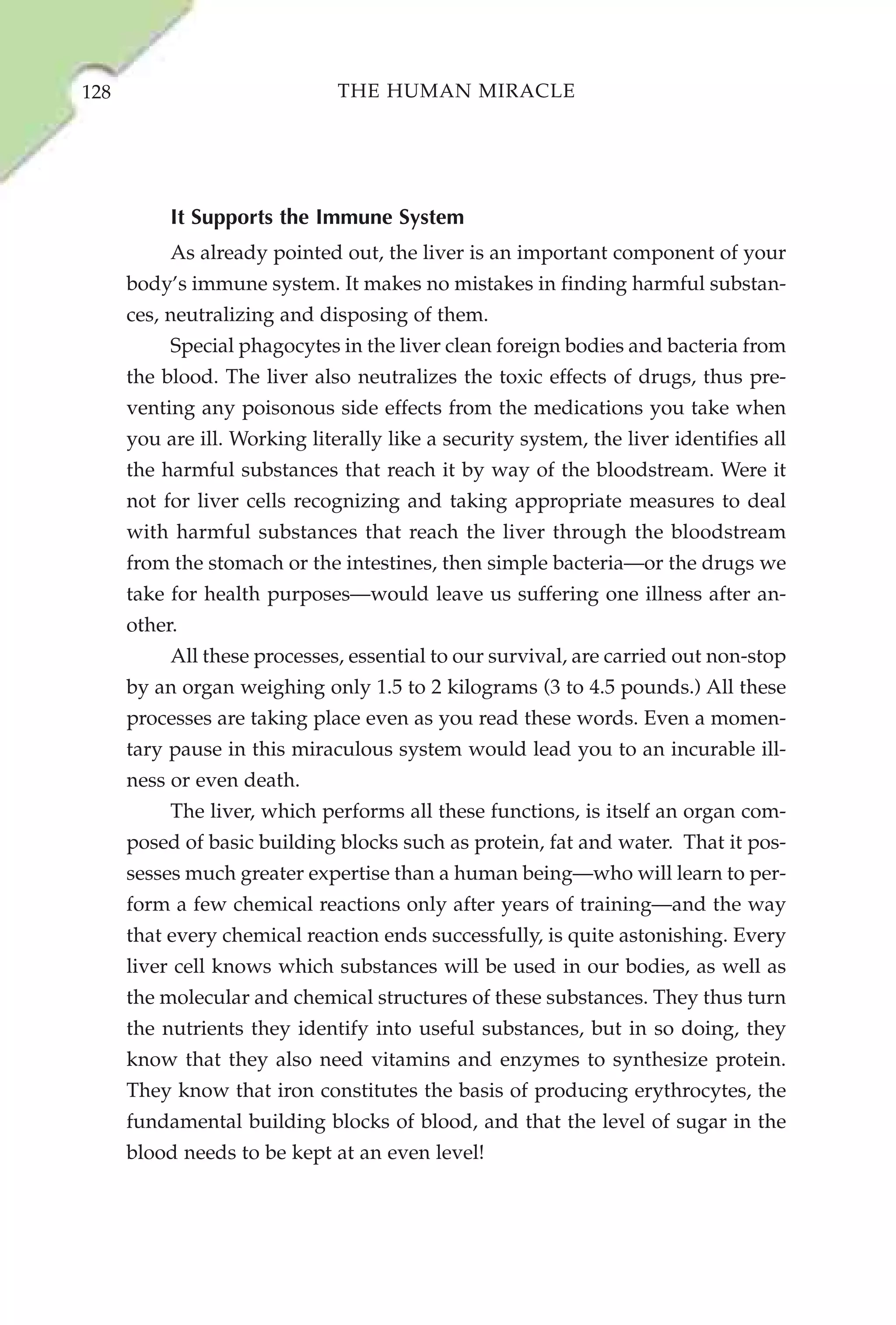 128                            THE HUMAN MIRACLE




           It Supports the Immune System
           As already pointed out, the liver is an important component of your
      body’s immune system. It makes no mistakes in finding harmful substan-
      ces, neutralizing and disposing of them.
           Special phagocytes in the liver clean foreign bodies and bacteria from
      the blood. The liver also neutralizes the toxic effects of drugs, thus pre-
      venting any poisonous side effects from the medications you take when
      you are ill. Working literally like a security system, the liver identifies all
      the harmful substances that reach it by way of the bloodstream. Were it
      not for liver cells recognizing and taking appropriate measures to deal
      with harmful substances that reach the liver through the bloodstream
      from the stomach or the intestines, then simple bacteria—or the drugs we
      take for health purposes—would leave us suffering one illness after an-
      other.
           All these processes, essential to our survival, are carried out non-stop
      by an organ weighing only 1.5 to 2 kilograms (3 to 4.5 pounds.) All these
      processes are taking place even as you read these words. Even a momen-
      tary pause in this miraculous system would lead you to an incurable ill-
      ness or even death.
           The liver, which performs all these functions, is itself an organ com-
      posed of basic building blocks such as protein, fat and water. That it pos-
      sesses much greater expertise than a human being—who will learn to per-
      form a few chemical reactions only after years of training—and the way
      that every chemical reaction ends successfully, is quite astonishing. Every
      liver cell knows which substances will be used in our bodies, as well as
      the molecular and chemical structures of these substances. They thus turn
      the nutrients they identify into useful substances, but in so doing, they
      know that they also need vitamins and enzymes to synthesize protein.
      They know that iron constitutes the basis of producing erythrocytes, the
      fundamental building blocks of blood, and that the level of sugar in the
      blood needs to be kept at an even level!
 