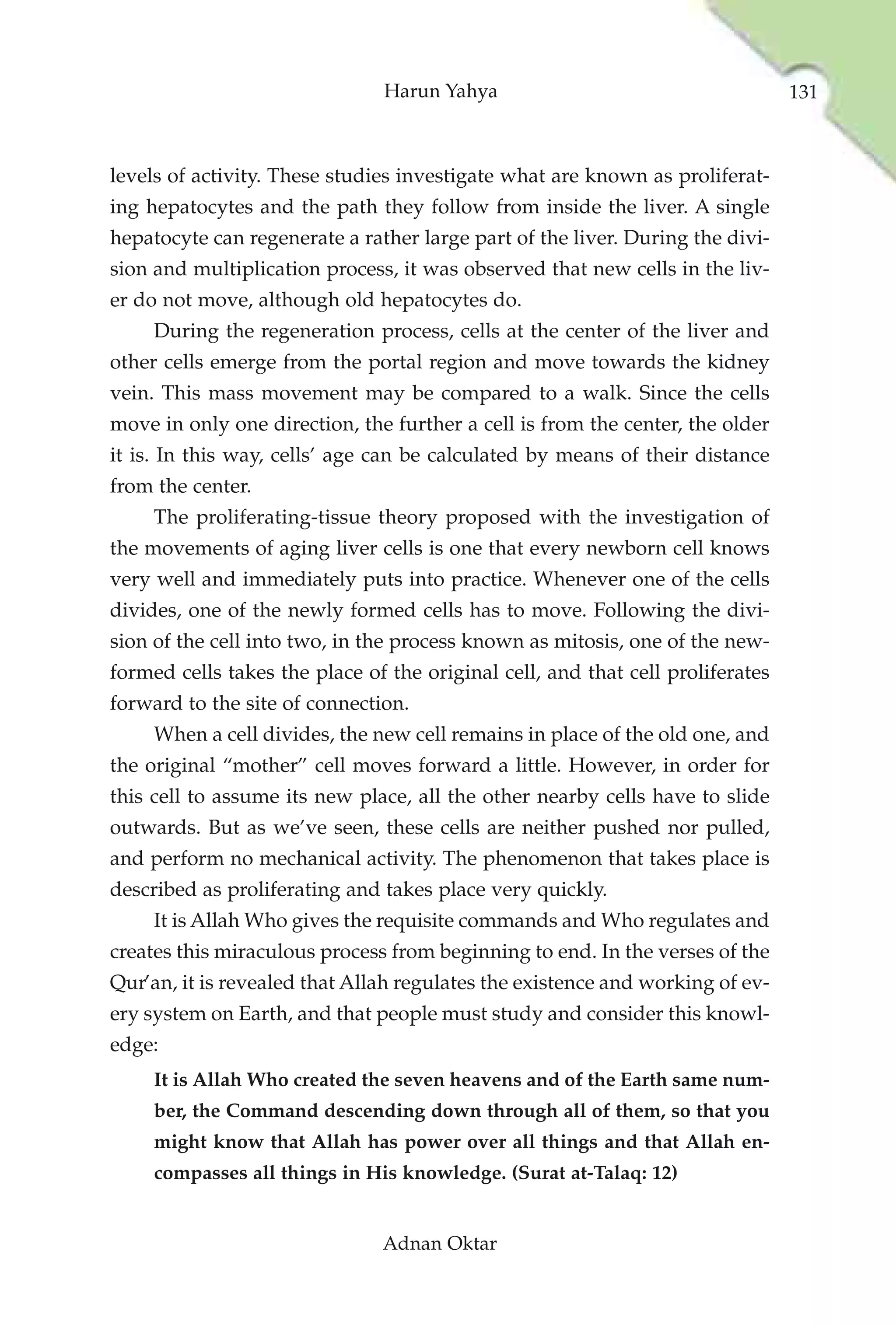 Harun Yahya                                      131



levels of activity. These studies investigate what are known as proliferat-
ing hepatocytes and the path they follow from inside the liver. A single
hepatocyte can regenerate a rather large part of the liver. During the divi-
sion and multiplication process, it was observed that new cells in the liv-
er do not move, although old hepatocytes do.
     During the regeneration process, cells at the center of the liver and
other cells emerge from the portal region and move towards the kidney
vein. This mass movement may be compared to a walk. Since the cells
move in only one direction, the further a cell is from the center, the older
it is. In this way, cells’ age can be calculated by means of their distance
from the center.
     The proliferating-tissue theory proposed with the investigation of
the movements of aging liver cells is one that every newborn cell knows
very well and immediately puts into practice. Whenever one of the cells
divides, one of the newly formed cells has to move. Following the divi-
sion of the cell into two, in the process known as mitosis, one of the new-
formed cells takes the place of the original cell, and that cell proliferates
forward to the site of connection.
     When a cell divides, the new cell remains in place of the old one, and
the original “mother” cell moves forward a little. However, in order for
this cell to assume its new place, all the other nearby cells have to slide
outwards. But as we’ve seen, these cells are neither pushed nor pulled,
and perform no mechanical activity. The phenomenon that takes place is
described as proliferating and takes place very quickly.
     It is Allah Who gives the requisite commands and Who regulates and
creates this miraculous process from beginning to end. In the verses of the
Qur’an, it is revealed that Allah regulates the existence and working of ev-
ery system on Earth, and that people must study and consider this knowl-
edge:
     It is Allah Who created the seven heavens and of the Earth same num-
     ber, the Command descending down through all of them, so that you
     might know that Allah has power over all things and that Allah en-
     compasses all things in His knowledge. (Surat at-Talaq: 12)


                               Adnan Oktar
 