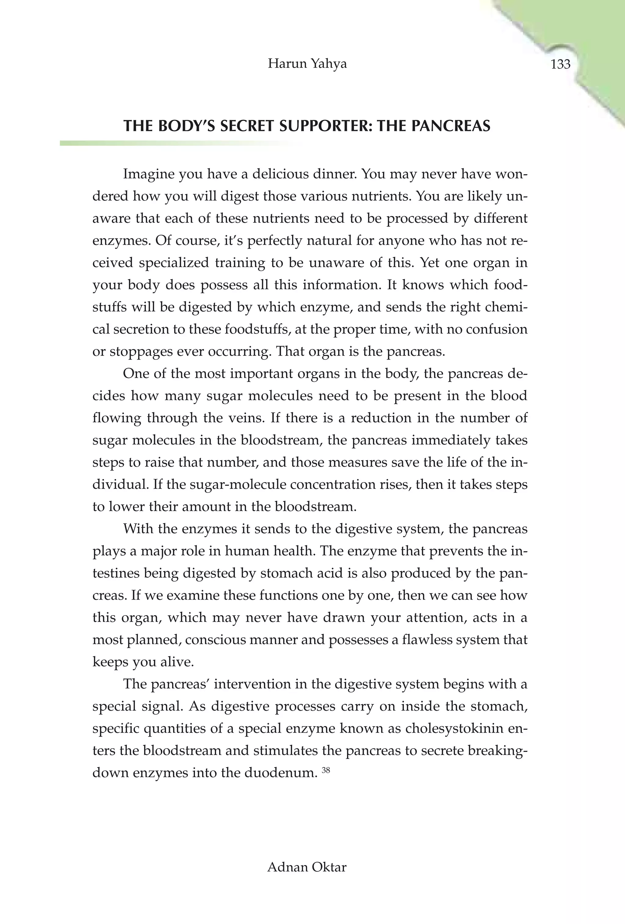 Harun Yahya                                   133



     THE BODY’S SECRET SUPPORTER: THE PANCREAS

     Imagine you have a delicious dinner. You may never have won-
dered how you will digest those various nutrients. You are likely un-
aware that each of these nutrients need to be processed by different
enzymes. Of course, it’s perfectly natural for anyone who has not re-
ceived specialized training to be unaware of this. Yet one organ in
your body does possess all this information. It knows which food-
stuffs will be digested by which enzyme, and sends the right chemi-
cal secretion to these foodstuffs, at the proper time, with no confusion
or stoppages ever occurring. That organ is the pancreas.
     One of the most important organs in the body, the pancreas de-
cides how many sugar molecules need to be present in the blood
flowing through the veins. If there is a reduction in the number of
sugar molecules in the bloodstream, the pancreas immediately takes
steps to raise that number, and those measures save the life of the in-
dividual. If the sugar-molecule concentration rises, then it takes steps
to lower their amount in the bloodstream.
     With the enzymes it sends to the digestive system, the pancreas
plays a major role in human health. The enzyme that prevents the in-
testines being digested by stomach acid is also produced by the pan-
creas. If we examine these functions one by one, then we can see how
this organ, which may never have drawn your attention, acts in a
most planned, conscious manner and possesses a flawless system that
keeps you alive.
     The pancreas’ intervention in the digestive system begins with a
special signal. As digestive processes carry on inside the stomach,
specific quantities of a special enzyme known as cholesystokinin en-
ters the bloodstream and stimulates the pancreas to secrete breaking-
down enzymes into the duodenum. 38




                            Adnan Oktar
 