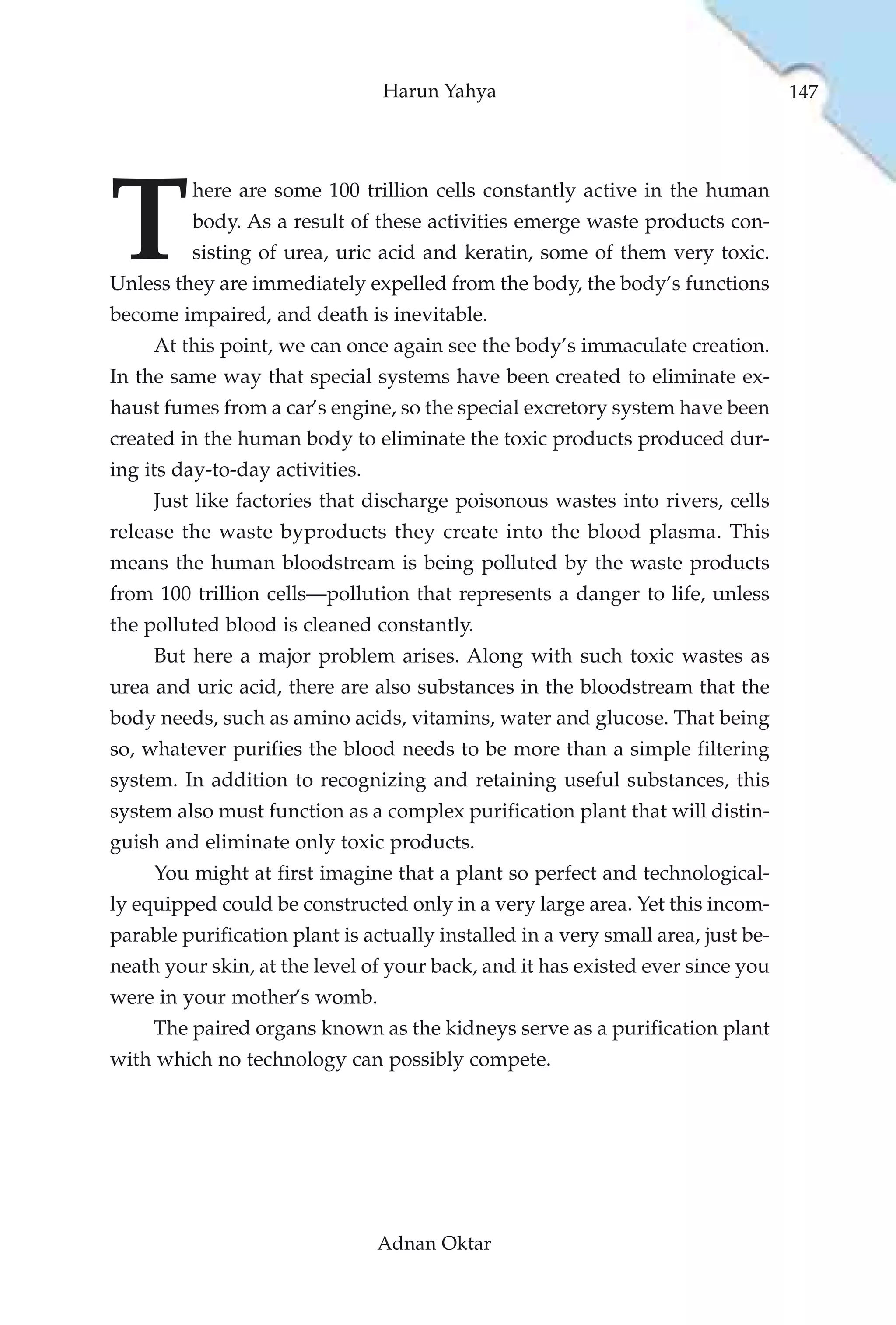 Harun Yahya                                      147




T
         here are some 100 trillion cells constantly active in the human
         body. As a result of these activities emerge waste products con-
         sisting of urea, uric acid and keratin, some of them very toxic.
Unless they are immediately expelled from the body, the body’s functions
become impaired, and death is inevitable.
     At this point, we can once again see the body’s immaculate creation.
In the same way that special systems have been created to eliminate ex-
haust fumes from a car’s engine, so the special excretory system have been
created in the human body to eliminate the toxic products produced dur-
ing its day-to-day activities.
     Just like factories that discharge poisonous wastes into rivers, cells
release the waste byproducts they create into the blood plasma. This
means the human bloodstream is being polluted by the waste products
from 100 trillion cells—pollution that represents a danger to life, unless
the polluted blood is cleaned constantly.
     But here a major problem arises. Along with such toxic wastes as
urea and uric acid, there are also substances in the bloodstream that the
body needs, such as amino acids, vitamins, water and glucose. That being
so, whatever purifies the blood needs to be more than a simple filtering
system. In addition to recognizing and retaining useful substances, this
system also must function as a complex purification plant that will distin-
guish and eliminate only toxic products.
     You might at first imagine that a plant so perfect and technological-
ly equipped could be constructed only in a very large area. Yet this incom-
parable purification plant is actually installed in a very small area, just be-
neath your skin, at the level of your back, and it has existed ever since you
were in your mother’s womb.
     The paired organs known as the kidneys serve as a purification plant
with which no technology can possibly compete.




                                 Adnan Oktar
 