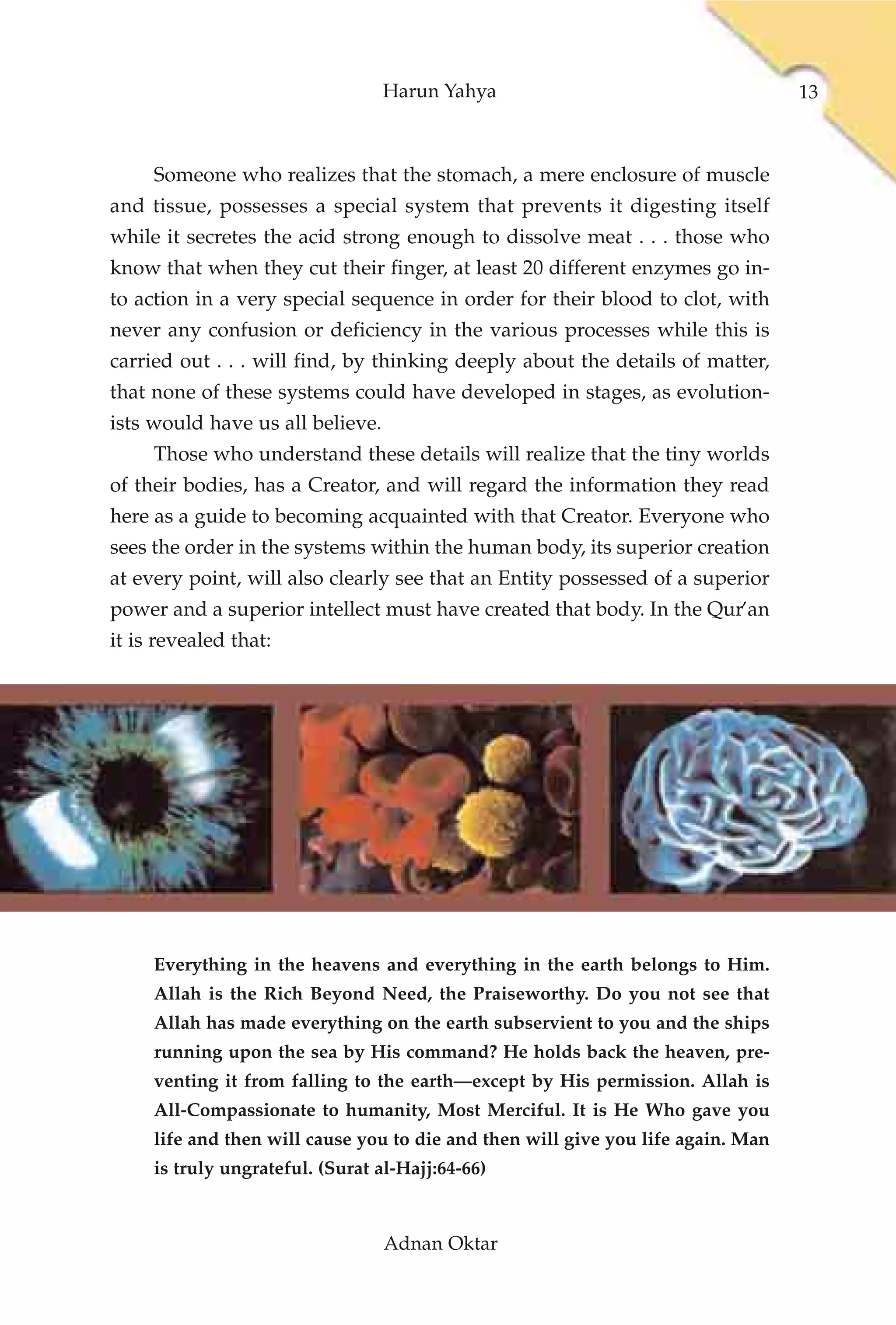 Harun Yahya                                     13



     Someone who realizes that the stomach, a mere enclosure of muscle
and tissue, possesses a special system that prevents it digesting itself
while it secretes the acid strong enough to dissolve meat . . . those who
know that when they cut their finger, at least 20 different enzymes go in-
to action in a very special sequence in order for their blood to clot, with
never any confusion or deficiency in the various processes while this is
carried out . . . will find, by thinking deeply about the details of matter,
that none of these systems could have developed in stages, as evolution-
ists would have us all believe.
     Those who understand these details will realize that the tiny worlds
of their bodies, has a Creator, and will regard the information they read
here as a guide to becoming acquainted with that Creator. Everyone who
sees the order in the systems within the human body, its superior creation
at every point, will also clearly see that an Entity possessed of a superior
power and a superior intellect must have created that body. In the Qur’an
it is revealed that:




     Everything in the heavens and everything in the earth belongs to Him.
     Allah is the Rich Beyond Need, the Praiseworthy. Do you not see that
     Allah has made everything on the earth subservient to you and the ships
     running upon the sea by His command? He holds back the heaven, pre-
     venting it from falling to the earth—except by His permission. Allah is
     All-Compassionate to humanity, Most Merciful. It is He Who gave you
     life and then will cause you to die and then will give you life again. Man
     is truly ungrateful. (Surat al-Hajj:64-66)



                                  Adnan Oktar
 