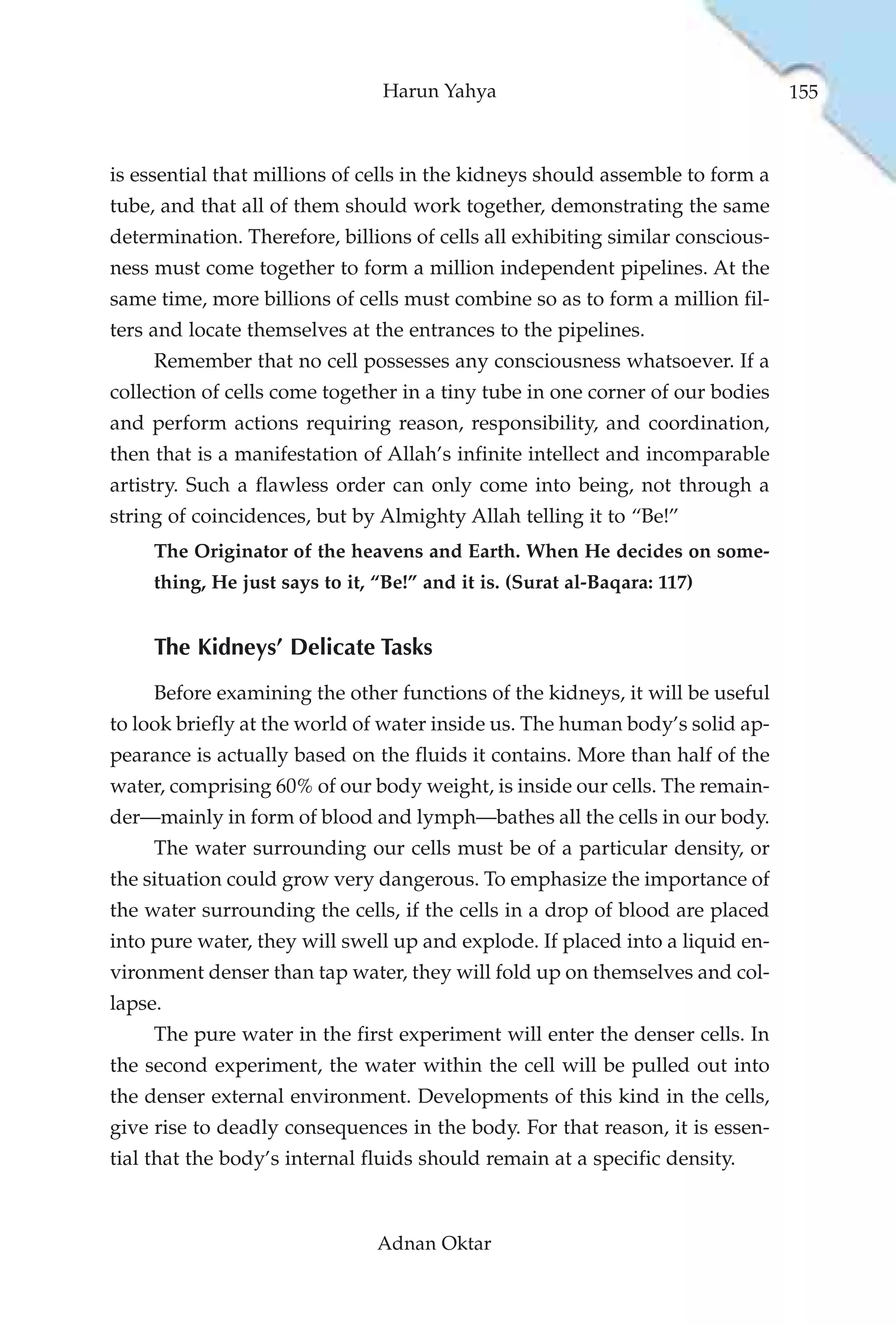 Harun Yahya                                    155



is essential that millions of cells in the kidneys should assemble to form a
tube, and that all of them should work together, demonstrating the same
determination. Therefore, billions of cells all exhibiting similar conscious-
ness must come together to form a million independent pipelines. At the
same time, more billions of cells must combine so as to form a million fil-
ters and locate themselves at the entrances to the pipelines.
     Remember that no cell possesses any consciousness whatsoever. If a
collection of cells come together in a tiny tube in one corner of our bodies
and perform actions requiring reason, responsibility, and coordination,
then that is a manifestation of Allah’s infinite intellect and incomparable
artistry. Such a flawless order can only come into being, not through a
string of coincidences, but by Almighty Allah telling it to “Be!”
     The Originator of the heavens and Earth. When He decides on some-
     thing, He just says to it, “Be!” and it is. (Surat al-Baqara: 117)


     The Kidneys’ Delicate Tasks
     Before examining the other functions of the kidneys, it will be useful
to look briefly at the world of water inside us. The human body’s solid ap-
pearance is actually based on the fluids it contains. More than half of the
water, comprising 60% of our body weight, is inside our cells. The remain-
der—mainly in form of blood and lymph—bathes all the cells in our body.
     The water surrounding our cells must be of a particular density, or
the situation could grow very dangerous. To emphasize the importance of
the water surrounding the cells, if the cells in a drop of blood are placed
into pure water, they will swell up and explode. If placed into a liquid en-
vironment denser than tap water, they will fold up on themselves and col-
lapse.
     The pure water in the first experiment will enter the denser cells. In
the second experiment, the water within the cell will be pulled out into
the denser external environment. Developments of this kind in the cells,
give rise to deadly consequences in the body. For that reason, it is essen-
tial that the body’s internal fluids should remain at a specific density.



                                Adnan Oktar
 