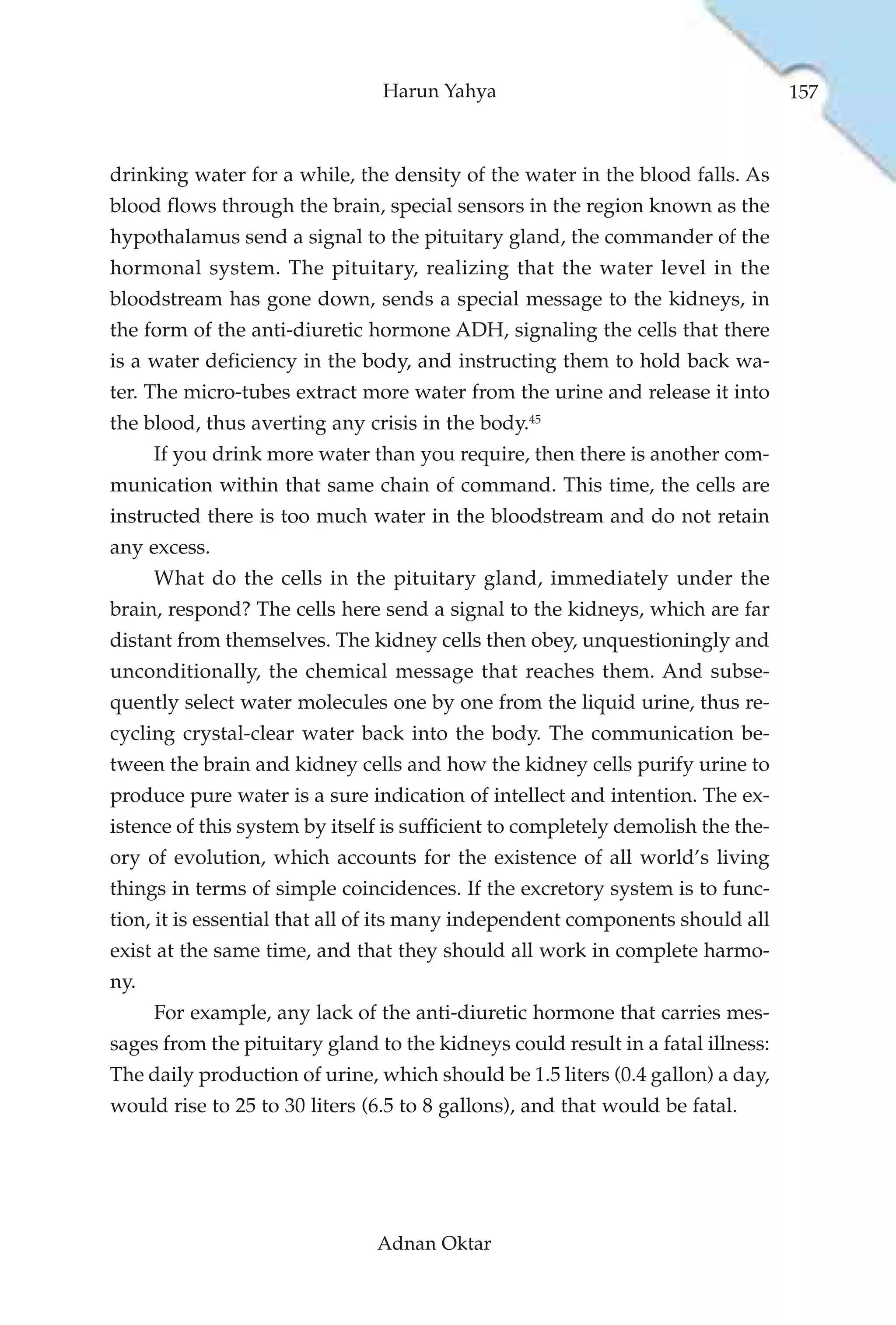 Harun Yahya                                      157



drinking water for a while, the density of the water in the blood falls. As
blood flows through the brain, special sensors in the region known as the
hypothalamus send a signal to the pituitary gland, the commander of the
hormonal system. The pituitary, realizing that the water level in the
bloodstream has gone down, sends a special message to the kidneys, in
the form of the anti-diuretic hormone ADH, signaling the cells that there
is a water deficiency in the body, and instructing them to hold back wa-
ter. The micro-tubes extract more water from the urine and release it into
the blood, thus averting any crisis in the body.45
      If you drink more water than you require, then there is another com-
munication within that same chain of command. This time, the cells are
instructed there is too much water in the bloodstream and do not retain
any excess.
      What do the cells in the pituitary gland, immediately under the
brain, respond? The cells here send a signal to the kidneys, which are far
distant from themselves. The kidney cells then obey, unquestioningly and
unconditionally, the chemical message that reaches them. And subse-
quently select water molecules one by one from the liquid urine, thus re-
cycling crystal-clear water back into the body. The communication be-
tween the brain and kidney cells and how the kidney cells purify urine to
produce pure water is a sure indication of intellect and intention. The ex-
istence of this system by itself is sufficient to completely demolish the the-
ory of evolution, which accounts for the existence of all world’s living
things in terms of simple coincidences. If the excretory system is to func-
tion, it is essential that all of its many independent components should all
exist at the same time, and that they should all work in complete harmo-
ny.
      For example, any lack of the anti-diuretic hormone that carries mes-
sages from the pituitary gland to the kidneys could result in a fatal illness:
The daily production of urine, which should be 1.5 liters (0.4 gallon) a day,
would rise to 25 to 30 liters (6.5 to 8 gallons), and that would be fatal.




                               Adnan Oktar
 