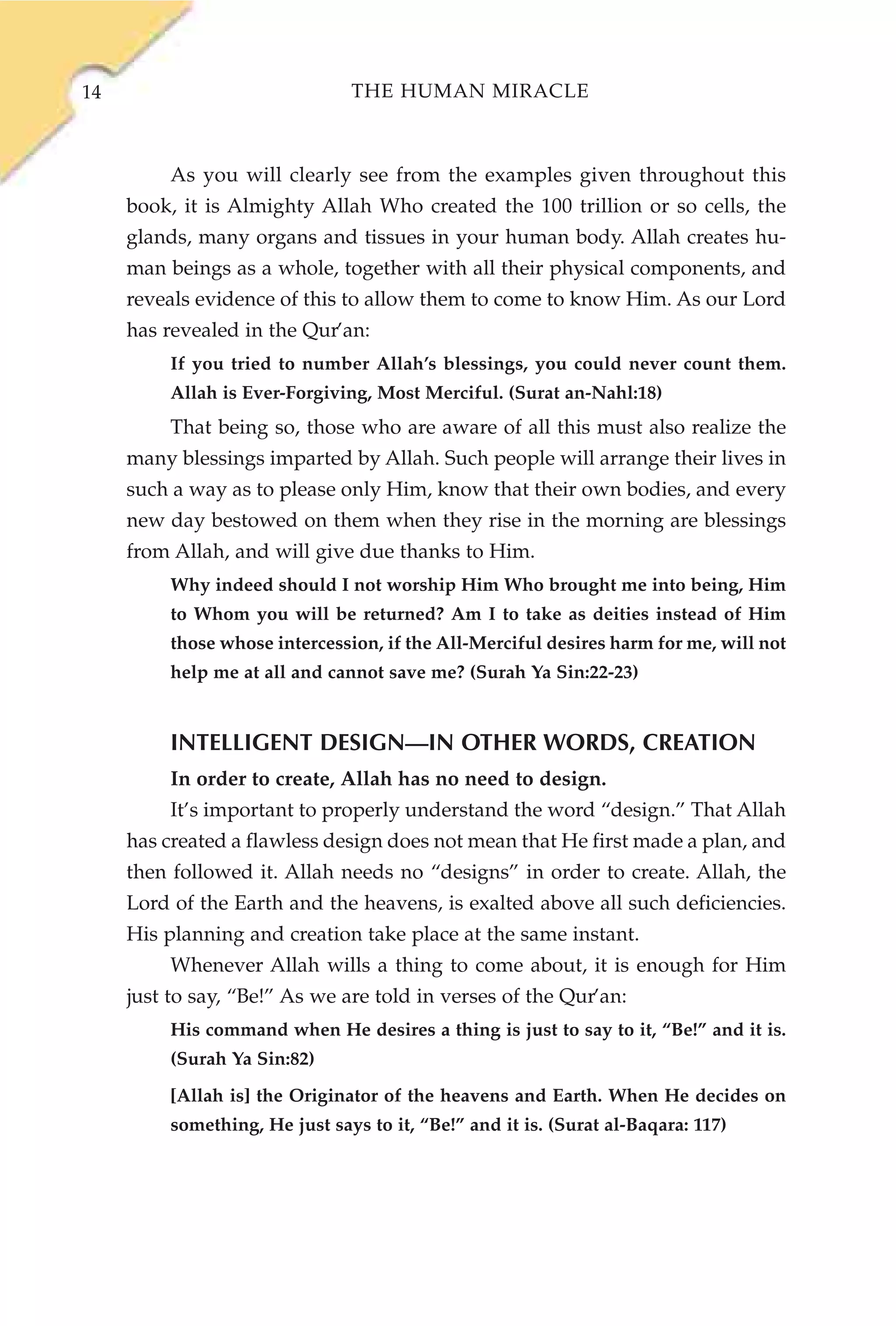 14                              THE HUMAN MIRACLE



          As you will clearly see from the examples given throughout this
     book, it is Almighty Allah Who created the 100 trillion or so cells, the
     glands, many organs and tissues in your human body. Allah creates hu-
     man beings as a whole, together with all their physical components, and
     reveals evidence of this to allow them to come to know Him. As our Lord
     has revealed in the Qur’an:
          If you tried to number Allah’s blessings, you could never count them.
          Allah is Ever-Forgiving, Most Merciful. (Surat an-Nahl:18)
          That being so, those who are aware of all this must also realize the
     many blessings imparted by Allah. Such people will arrange their lives in
     such a way as to please only Him, know that their own bodies, and every
     new day bestowed on them when they rise in the morning are blessings
     from Allah, and will give due thanks to Him.
          Why indeed should I not worship Him Who brought me into being, Him
          to Whom you will be returned? Am I to take as deities instead of Him
          those whose intercession, if the All-Merciful desires harm for me, will not
          help me at all and cannot save me? (Surah Ya Sin:22-23)


          INTELLIGENT DESIGN—IN OTHER WORDS, CREATION
          In order to create, Allah has no need to design.
          It’s important to properly understand the word “design.” That Allah
     has created a flawless design does not mean that He first made a plan, and
     then followed it. Allah needs no “designs” in order to create. Allah, the
     Lord of the Earth and the heavens, is exalted above all such deficiencies.
     His planning and creation take place at the same instant.
          Whenever Allah wills a thing to come about, it is enough for Him
     just to say, “Be!” As we are told in verses of the Qur’an:
          His command when He desires a thing is just to say to it, “Be!” and it is.
          (Surah Ya Sin:82)
          [Allah is] the Originator of the heavens and Earth. When He decides on
          something, He just says to it, “Be!” and it is. (Surat al-Baqara: 117)
 