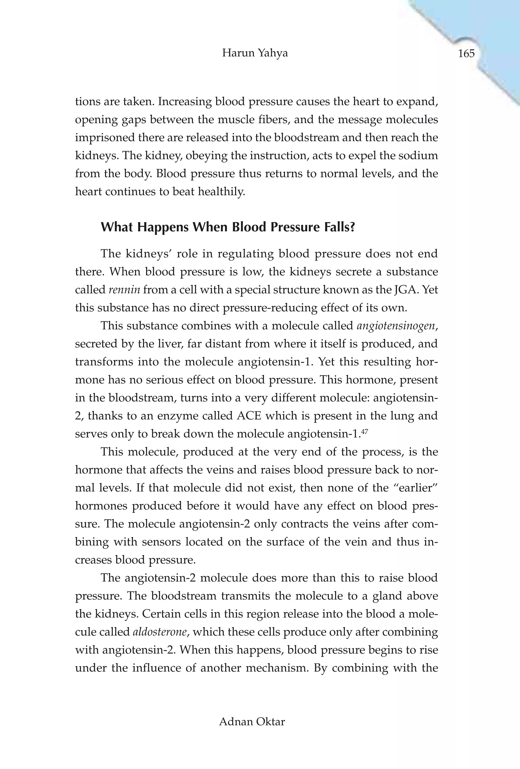 Harun Yahya                                   165



tions are taken. Increasing blood pressure causes the heart to expand,
opening gaps between the muscle fibers, and the message molecules
imprisoned there are released into the bloodstream and then reach the
kidneys. The kidney, obeying the instruction, acts to expel the sodium
from the body. Blood pressure thus returns to normal levels, and the
heart continues to beat healthily.


     What Happens When Blood Pressure Falls?
     The kidneys’ role in regulating blood pressure does not end
there. When blood pressure is low, the kidneys secrete a substance
called rennin from a cell with a special structure known as the JGA. Yet
this substance has no direct pressure-reducing effect of its own.
     This substance combines with a molecule called angiotensinogen,
secreted by the liver, far distant from where it itself is produced, and
transforms into the molecule angiotensin-1. Yet this resulting hor-
mone has no serious effect on blood pressure. This hormone, present
in the bloodstream, turns into a very different molecule: angiotensin-
2, thanks to an enzyme called ACE which is present in the lung and
serves only to break down the molecule angiotensin-1.47
     This molecule, produced at the very end of the process, is the
hormone that affects the veins and raises blood pressure back to nor-
mal levels. If that molecule did not exist, then none of the “earlier”
hormones produced before it would have any effect on blood pres-
sure. The molecule angiotensin-2 only contracts the veins after com-
bining with sensors located on the surface of the vein and thus in-
creases blood pressure.
     The angiotensin-2 molecule does more than this to raise blood
pressure. The bloodstream transmits the molecule to a gland above
the kidneys. Certain cells in this region release into the blood a mole-
cule called aldosterone, which these cells produce only after combining
with angiotensin-2. When this happens, blood pressure begins to rise
under the influence of another mechanism. By combining with the



                            Adnan Oktar
 