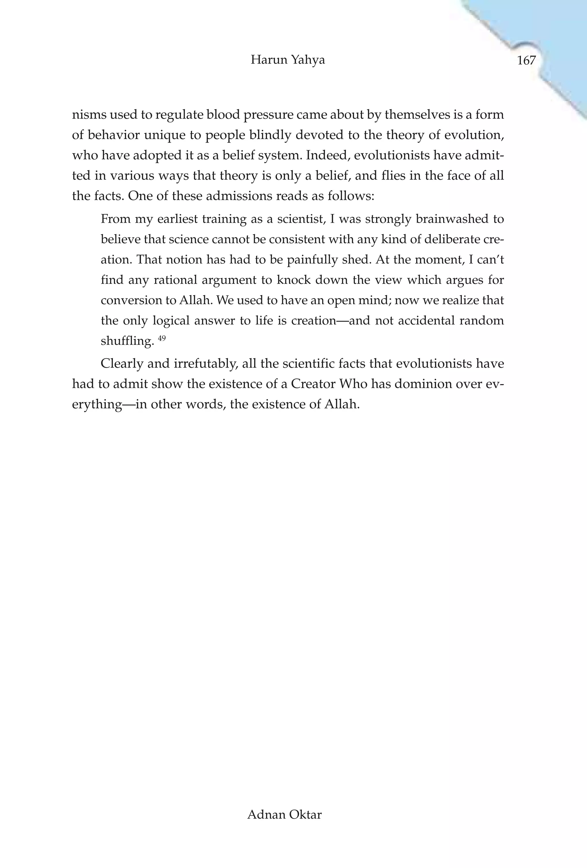 Harun Yahya                                       167



nisms used to regulate blood pressure came about by themselves is a form
of behavior unique to people blindly devoted to the theory of evolution,
who have adopted it as a belief system. Indeed, evolutionists have admit-
ted in various ways that theory is only a belief, and flies in the face of all
the facts. One of these admissions reads as follows:
     From my earliest training as a scientist, I was strongly brainwashed to
     believe that science cannot be consistent with any kind of deliberate cre-
     ation. That notion has had to be painfully shed. At the moment, I can’t
     find any rational argument to knock down the view which argues for
     conversion to Allah. We used to have an open mind; now we realize that
     the only logical answer to life is creation—and not accidental random
     shuffling. 49
     Clearly and irrefutably, all the scientific facts that evolutionists have
had to admit show the existence of a Creator Who has dominion over ev-
erything—in other words, the existence of Allah.




                               Adnan Oktar
 