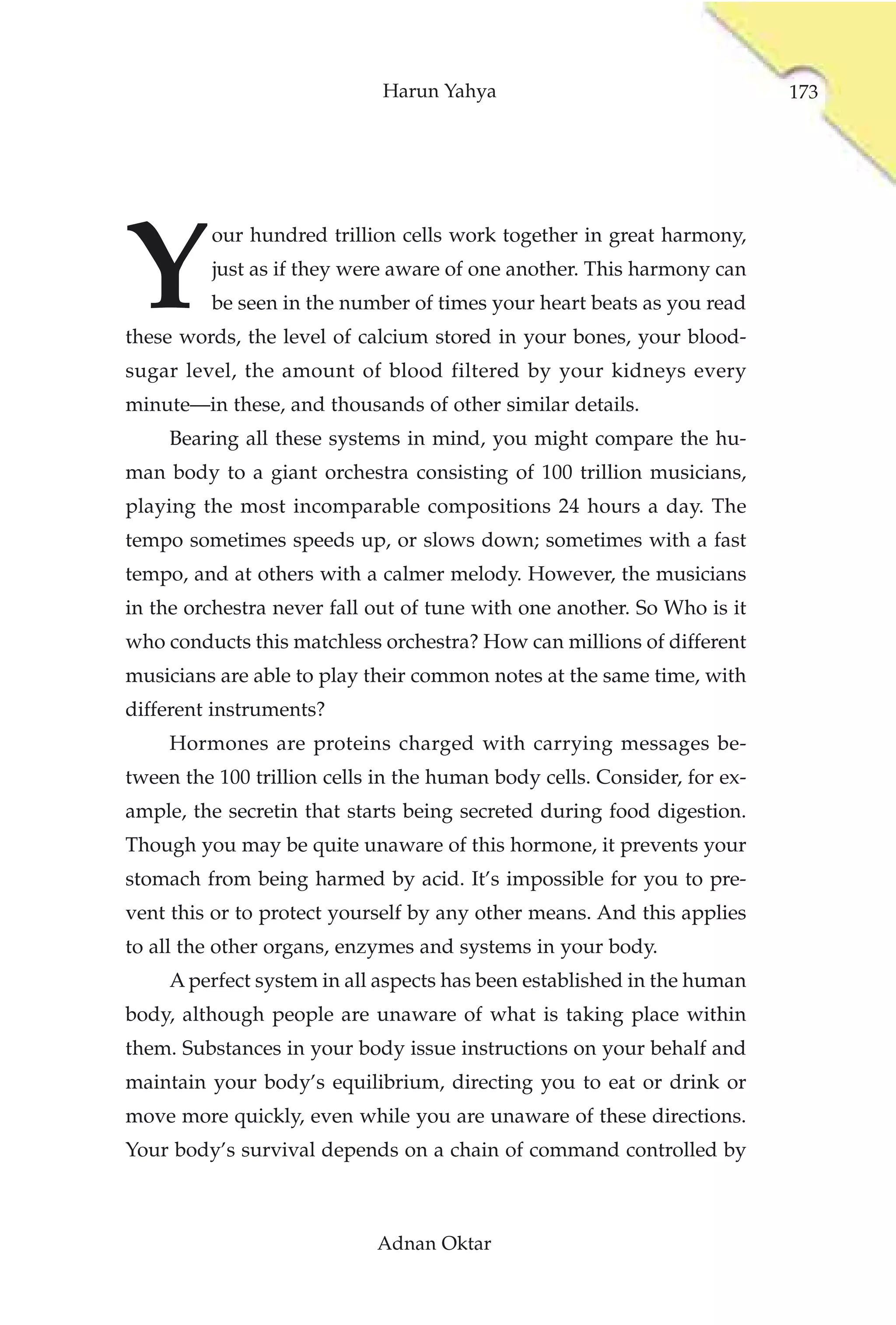 Harun Yahya                                  173




Y
         our hundred trillion cells work together in great harmony,
         just as if they were aware of one another. This harmony can
         be seen in the number of times your heart beats as you read
these words, the level of calcium stored in your bones, your blood-
sugar level, the amount of blood filtered by your kidneys every
minute—in these, and thousands of other similar details.
     Bearing all these systems in mind, you might compare the hu-
man body to a giant orchestra consisting of 100 trillion musicians,
playing the most incomparable compositions 24 hours a day. The
tempo sometimes speeds up, or slows down; sometimes with a fast
tempo, and at others with a calmer melody. However, the musicians
in the orchestra never fall out of tune with one another. So Who is it
who conducts this matchless orchestra? How can millions of different
musicians are able to play their common notes at the same time, with
different instruments?
     Hormones are proteins charged with carrying messages be-
tween the 100 trillion cells in the human body cells. Consider, for ex-
ample, the secretin that starts being secreted during food digestion.
Though you may be quite unaware of this hormone, it prevents your
stomach from being harmed by acid. It’s impossible for you to pre-
vent this or to protect yourself by any other means. And this applies
to all the other organs, enzymes and systems in your body.
     A perfect system in all aspects has been established in the human
body, although people are unaware of what is taking place within
them. Substances in your body issue instructions on your behalf and
maintain your body’s equilibrium, directing you to eat or drink or
move more quickly, even while you are unaware of these directions.
Your body’s survival depends on a chain of command controlled by



                            Adnan Oktar
 