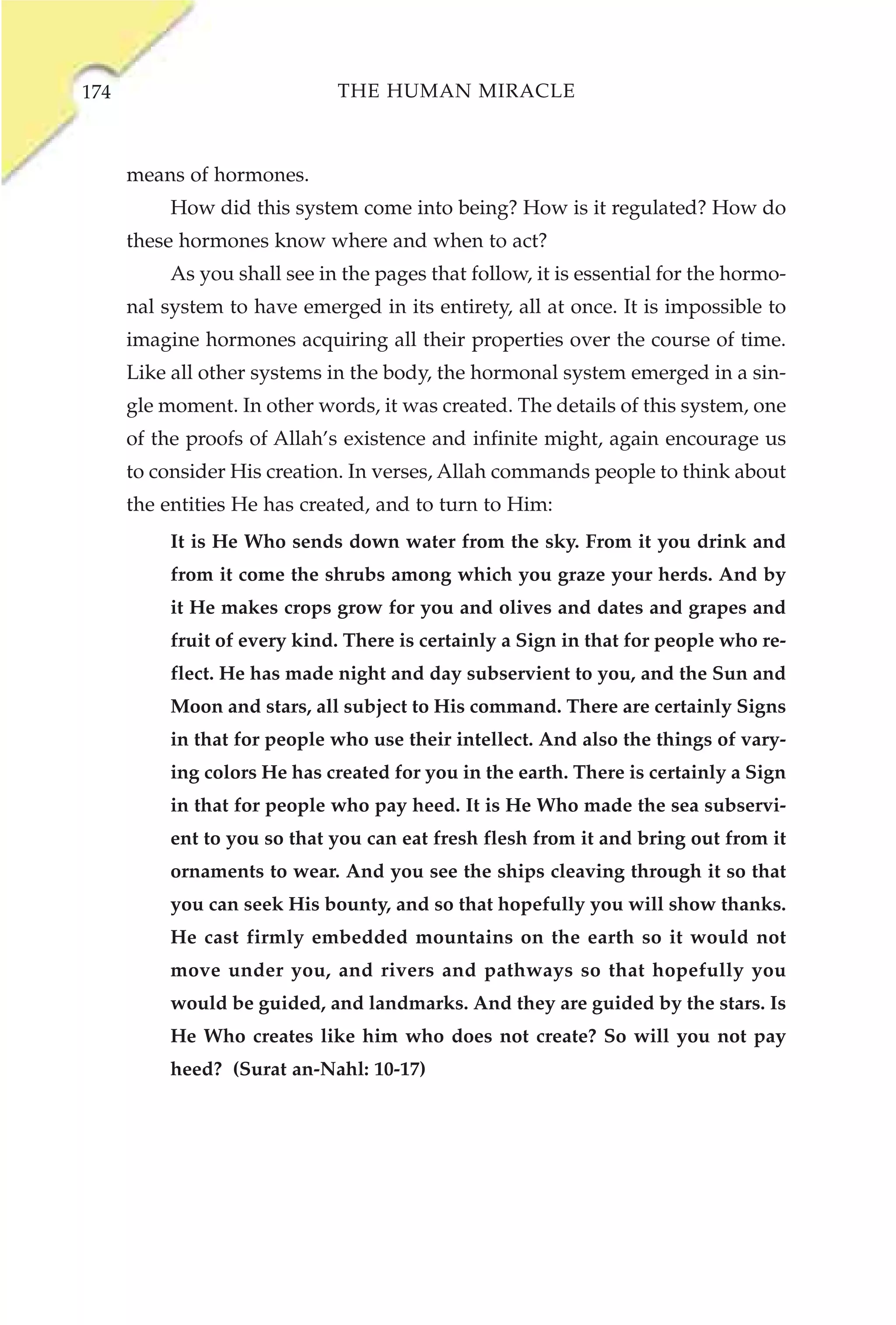 174                           THE HUMAN MIRACLE



      means of hormones.
           How did this system come into being? How is it regulated? How do
      these hormones know where and when to act?
           As you shall see in the pages that follow, it is essential for the hormo-
      nal system to have emerged in its entirety, all at once. It is impossible to
      imagine hormones acquiring all their properties over the course of time.
      Like all other systems in the body, the hormonal system emerged in a sin-
      gle moment. In other words, it was created. The details of this system, one
      of the proofs of Allah’s existence and infinite might, again encourage us
      to consider His creation. In verses, Allah commands people to think about
      the entities He has created, and to turn to Him:
           It is He Who sends down water from the sky. From it you drink and
           from it come the shrubs among which you graze your herds. And by
           it He makes crops grow for you and olives and dates and grapes and
           fruit of every kind. There is certainly a Sign in that for people who re-
           flect. He has made night and day subservient to you, and the Sun and
           Moon and stars, all subject to His command. There are certainly Signs
           in that for people who use their intellect. And also the things of vary-
           ing colors He has created for you in the earth. There is certainly a Sign
           in that for people who pay heed. It is He Who made the sea subservi-
           ent to you so that you can eat fresh flesh from it and bring out from it
           ornaments to wear. And you see the ships cleaving through it so that
           you can seek His bounty, and so that hopefully you will show thanks.
           He cast firmly embedded mountains on the earth so it would not
           move under you, and rivers and pathways so that hopefully you
           would be guided, and landmarks. And they are guided by the stars. Is
           He Who creates like him who does not create? So will you not pay
           heed? (Surat an-Nahl: 10-17)
 