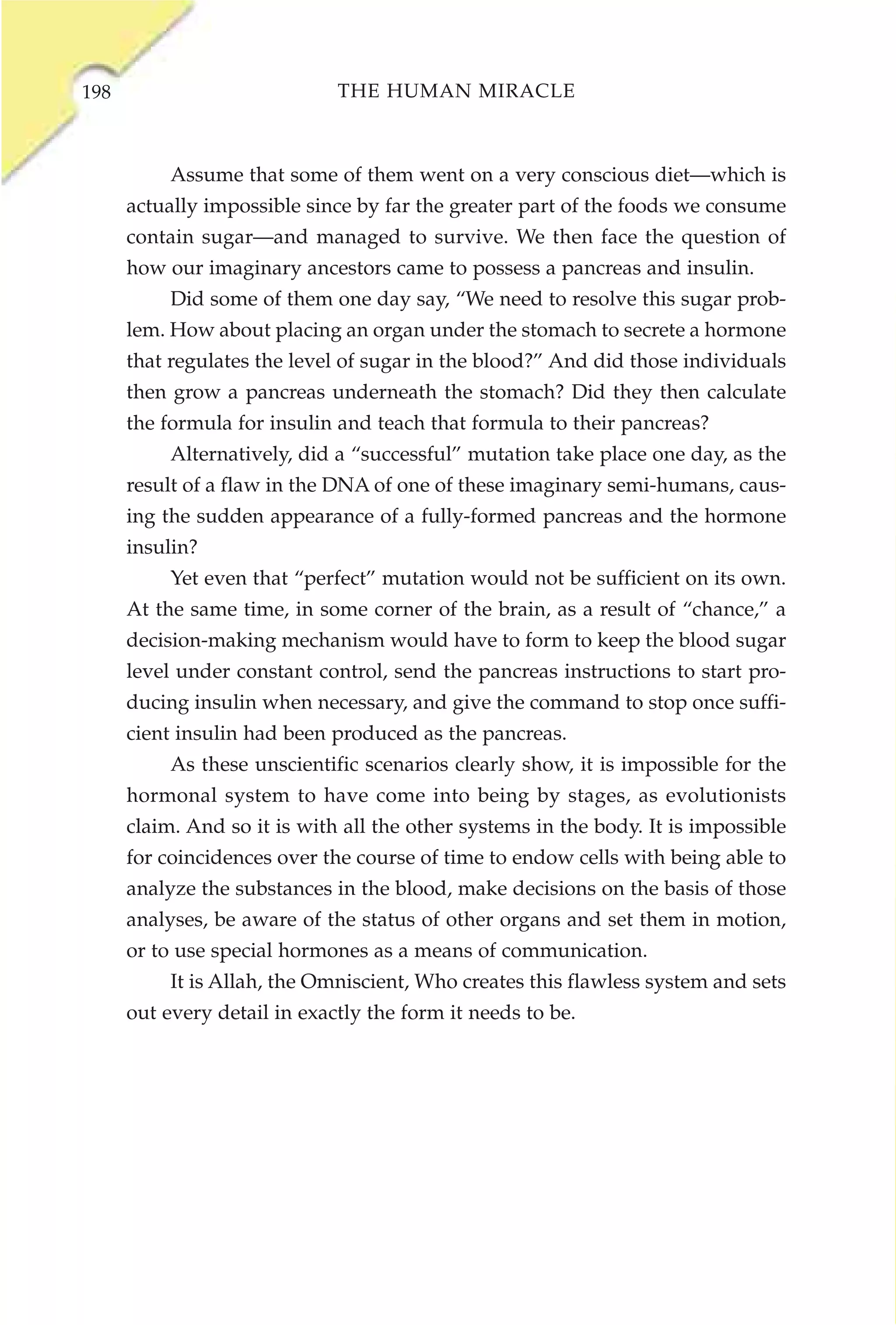 198                           THE HUMAN MIRACLE



           Assume that some of them went on a very conscious diet—which is
      actually impossible since by far the greater part of the foods we consume
      contain sugar—and managed to survive. We then face the question of
      how our imaginary ancestors came to possess a pancreas and insulin.
           Did some of them one day say, “We need to resolve this sugar prob-
      lem. How about placing an organ under the stomach to secrete a hormone
      that regulates the level of sugar in the blood?” And did those individuals
      then grow a pancreas underneath the stomach? Did they then calculate
      the formula for insulin and teach that formula to their pancreas?
           Alternatively, did a “successful” mutation take place one day, as the
      result of a flaw in the DNA of one of these imaginary semi-humans, caus-
      ing the sudden appearance of a fully-formed pancreas and the hormone
      insulin?
           Yet even that “perfect” mutation would not be sufficient on its own.
      At the same time, in some corner of the brain, as a result of “chance,” a
      decision-making mechanism would have to form to keep the blood sugar
      level under constant control, send the pancreas instructions to start pro-
      ducing insulin when necessary, and give the command to stop once suffi-
      cient insulin had been produced as the pancreas.
           As these unscientific scenarios clearly show, it is impossible for the
      hormonal system to have come into being by stages, as evolutionists
      claim. And so it is with all the other systems in the body. It is impossible
      for coincidences over the course of time to endow cells with being able to
      analyze the substances in the blood, make decisions on the basis of those
      analyses, be aware of the status of other organs and set them in motion,
      or to use special hormones as a means of communication.
           It is Allah, the Omniscient, Who creates this flawless system and sets
      out every detail in exactly the form it needs to be.
 