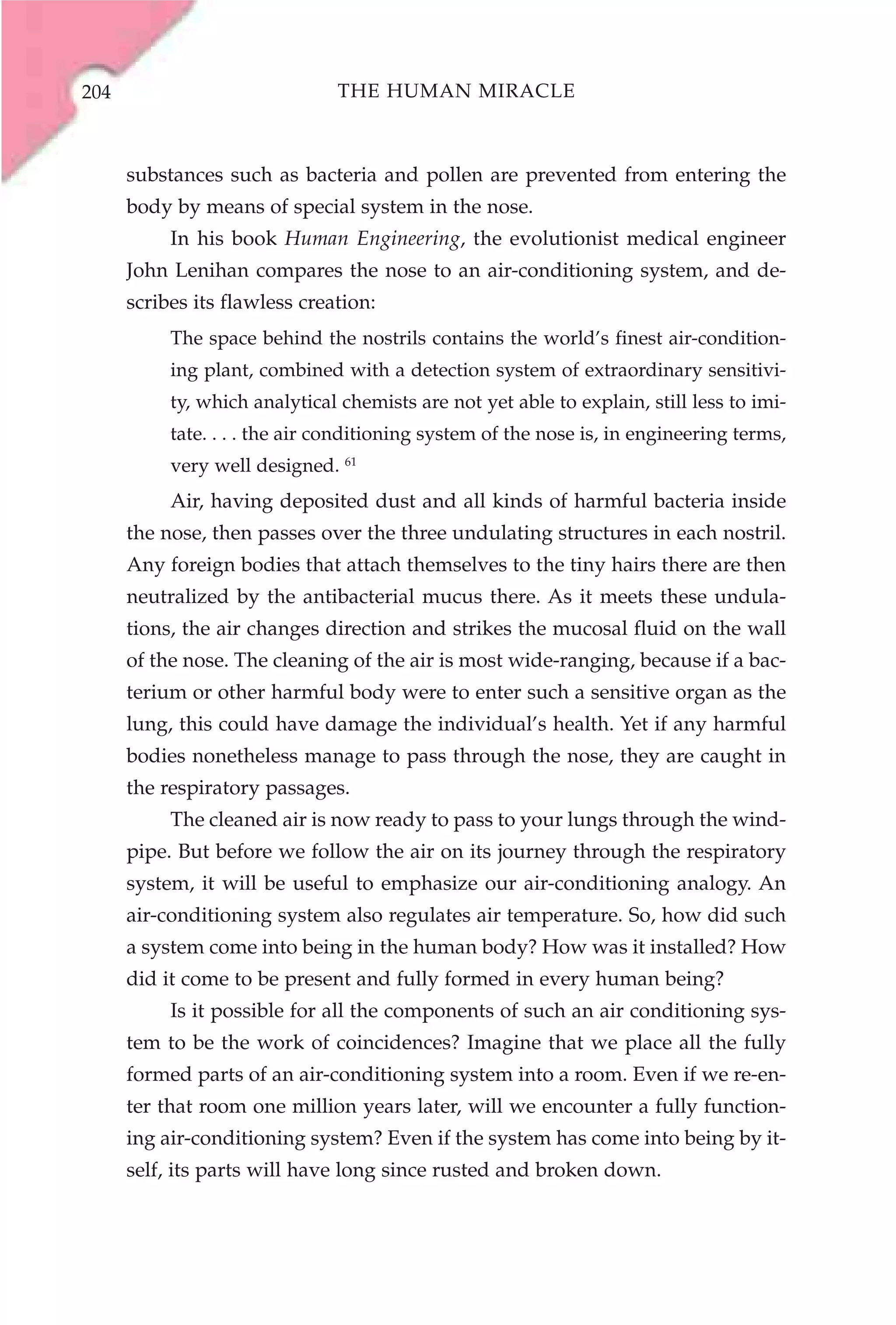 204                            THE HUMAN MIRACLE



      substances such as bacteria and pollen are prevented from entering the
      body by means of special system in the nose.
           In his book Human Engineering, the evolutionist medical engineer
      John Lenihan compares the nose to an air-conditioning system, and de-
      scribes its flawless creation:
           The space behind the nostrils contains the world’s finest air-condition-
           ing plant, combined with a detection system of extraordinary sensitivi-
           ty, which analytical chemists are not yet able to explain, still less to imi-
           tate. . . . the air conditioning system of the nose is, in engineering terms,
           very well designed. 61
           Air, having deposited dust and all kinds of harmful bacteria inside
      the nose, then passes over the three undulating structures in each nostril.
      Any foreign bodies that attach themselves to the tiny hairs there are then
      neutralized by the antibacterial mucus there. As it meets these undula-
      tions, the air changes direction and strikes the mucosal fluid on the wall
      of the nose. The cleaning of the air is most wide-ranging, because if a bac-
      terium or other harmful body were to enter such a sensitive organ as the
      lung, this could have damage the individual’s health. Yet if any harmful
      bodies nonetheless manage to pass through the nose, they are caught in
      the respiratory passages.
           The cleaned air is now ready to pass to your lungs through the wind-
      pipe. But before we follow the air on its journey through the respiratory
      system, it will be useful to emphasize our air-conditioning analogy. An
      air-conditioning system also regulates air temperature. So, how did such
      a system come into being in the human body? How was it installed? How
      did it come to be present and fully formed in every human being?
           Is it possible for all the components of such an air conditioning sys-
      tem to be the work of coincidences? Imagine that we place all the fully
      formed parts of an air-conditioning system into a room. Even if we re-en-
      ter that room one million years later, will we encounter a fully function-
      ing air-conditioning system? Even if the system has come into being by it-
      self, its parts will have long since rusted and broken down.
 
