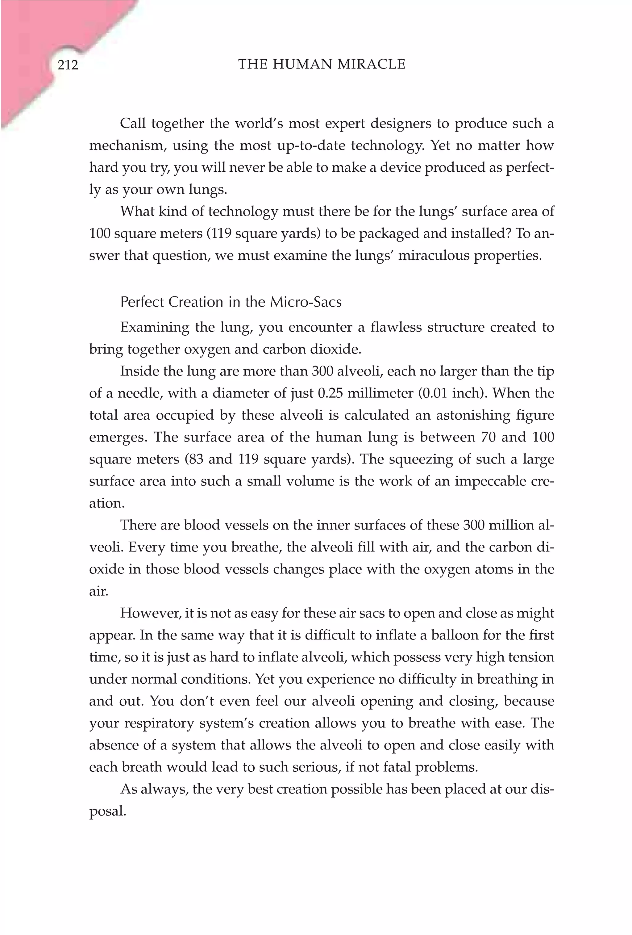 212                             THE HUMAN MIRACLE



             Call together the world’s most expert designers to produce such a
      mechanism, using the most up-to-date technology. Yet no matter how
      hard you try, you will never be able to make a device produced as perfect-
      ly as your own lungs.
             What kind of technology must there be for the lungs’ surface area of
      100 square meters (119 square yards) to be packaged and installed? To an-
      swer that question, we must examine the lungs’ miraculous properties.


             Perfect Creation in the Micro-Sacs
             Examining the lung, you encounter a flawless structure created to
      bring together oxygen and carbon dioxide.
             Inside the lung are more than 300 alveoli, each no larger than the tip
      of a needle, with a diameter of just 0.25 millimeter (0.01 inch). When the
      total area occupied by these alveoli is calculated an astonishing figure
      emerges. The surface area of the human lung is between 70 and 100
      square meters (83 and 119 square yards). The squeezing of such a large
      surface area into such a small volume is the work of an impeccable cre-
      ation.
             There are blood vessels on the inner surfaces of these 300 million al-
      veoli. Every time you breathe, the alveoli fill with air, and the carbon di-
      oxide in those blood vessels changes place with the oxygen atoms in the
      air.
             However, it is not as easy for these air sacs to open and close as might
      appear. In the same way that it is difficult to inflate a balloon for the first
      time, so it is just as hard to inflate alveoli, which possess very high tension
      under normal conditions. Yet you experience no difficulty in breathing in
      and out. You don’t even feel our alveoli opening and closing, because
      your respiratory system’s creation allows you to breathe with ease. The
      absence of a system that allows the alveoli to open and close easily with
      each breath would lead to such serious, if not fatal problems.
             As always, the very best creation possible has been placed at our dis-
      posal.
 