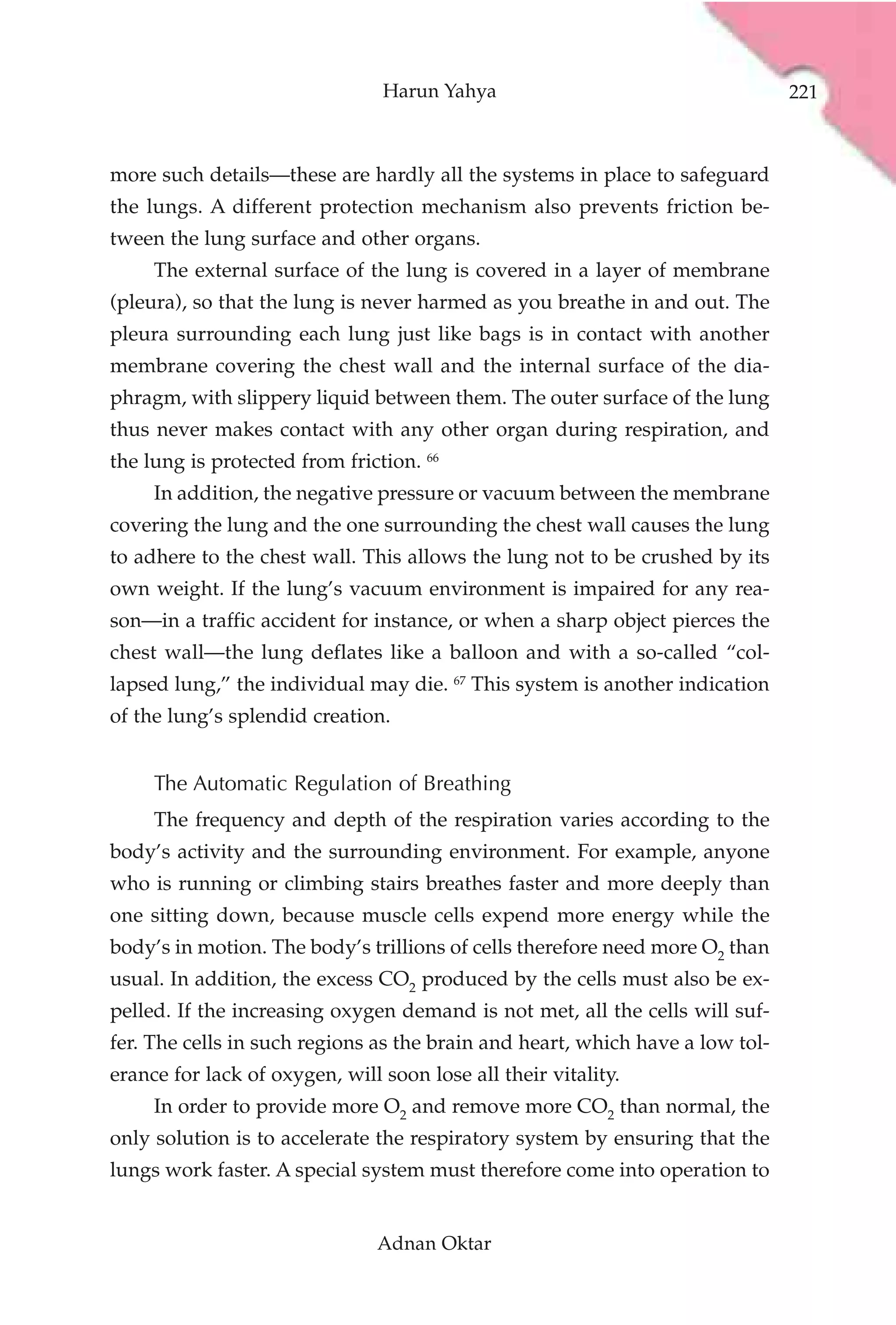 Harun Yahya                                    221



more such details—these are hardly all the systems in place to safeguard
the lungs. A different protection mechanism also prevents friction be-
tween the lung surface and other organs.
     The external surface of the lung is covered in a layer of membrane
(pleura), so that the lung is never harmed as you breathe in and out. The
pleura surrounding each lung just like bags is in contact with another
membrane covering the chest wall and the internal surface of the dia-
phragm, with slippery liquid between them. The outer surface of the lung
thus never makes contact with any other organ during respiration, and
the lung is protected from friction. 66
     In addition, the negative pressure or vacuum between the membrane
covering the lung and the one surrounding the chest wall causes the lung
to adhere to the chest wall. This allows the lung not to be crushed by its
own weight. If the lung’s vacuum environment is impaired for any rea-
son—in a traffic accident for instance, or when a sharp object pierces the
chest wall—the lung deflates like a balloon and with a so-called “col-
lapsed lung,” the individual may die. 67 This system is another indication
of the lung’s splendid creation.


     The Automatic Regulation of Breathing
     The frequency and depth of the respiration varies according to the
body’s activity and the surrounding environment. For example, anyone
who is running or climbing stairs breathes faster and more deeply than
one sitting down, because muscle cells expend more energy while the
body’s in motion. The body’s trillions of cells therefore need more O2 than
usual. In addition, the excess CO2 produced by the cells must also be ex-
pelled. If the increasing oxygen demand is not met, all the cells will suf-
fer. The cells in such regions as the brain and heart, which have a low tol-
erance for lack of oxygen, will soon lose all their vitality.
     In order to provide more O2 and remove more CO2 than normal, the
only solution is to accelerate the respiratory system by ensuring that the
lungs work faster. A special system must therefore come into operation to


                               Adnan Oktar
 