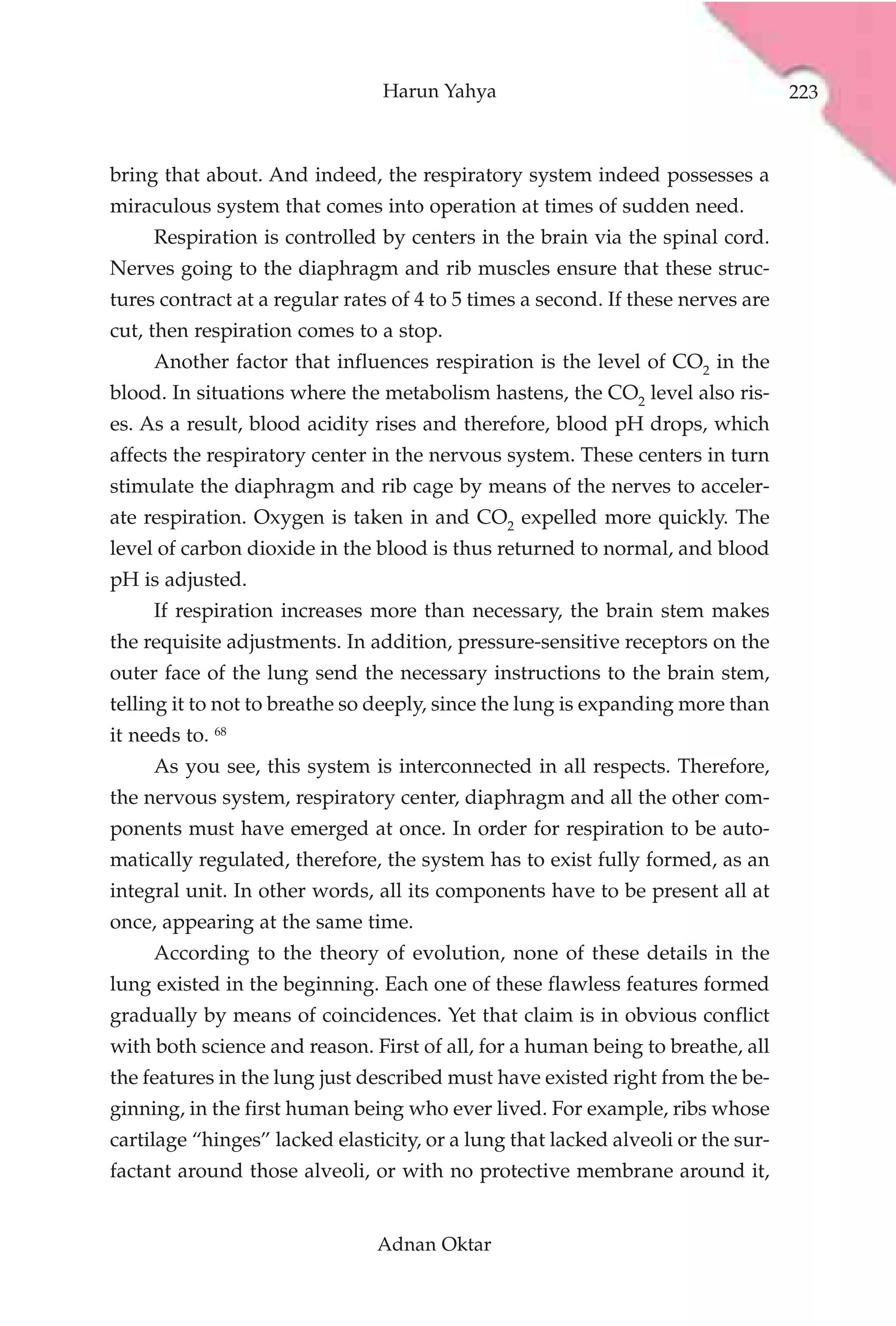 Harun Yahya                                       223



bring that about. And indeed, the respiratory system indeed possesses a
miraculous system that comes into operation at times of sudden need.
     Respiration is controlled by centers in the brain via the spinal cord.
Nerves going to the diaphragm and rib muscles ensure that these struc-
tures contract at a regular rates of 4 to 5 times a second. If these nerves are
cut, then respiration comes to a stop.
     Another factor that influences respiration is the level of CO2 in the
blood. In situations where the metabolism hastens, the CO2 level also ris-
es. As a result, blood acidity rises and therefore, blood pH drops, which
affects the respiratory center in the nervous system. These centers in turn
stimulate the diaphragm and rib cage by means of the nerves to acceler-
ate respiration. Oxygen is taken in and CO2 expelled more quickly. The
level of carbon dioxide in the blood is thus returned to normal, and blood
pH is adjusted.
     If respiration increases more than necessary, the brain stem makes
the requisite adjustments. In addition, pressure-sensitive receptors on the
outer face of the lung send the necessary instructions to the brain stem,
telling it to not to breathe so deeply, since the lung is expanding more than
it needs to. 68
     As you see, this system is interconnected in all respects. Therefore,
the nervous system, respiratory center, diaphragm and all the other com-
ponents must have emerged at once. In order for respiration to be auto-
matically regulated, therefore, the system has to exist fully formed, as an
integral unit. In other words, all its components have to be present all at
once, appearing at the same time.
     According to the theory of evolution, none of these details in the
lung existed in the beginning. Each one of these flawless features formed
gradually by means of coincidences. Yet that claim is in obvious conflict
with both science and reason. First of all, for a human being to breathe, all
the features in the lung just described must have existed right from the be-
ginning, in the first human being who ever lived. For example, ribs whose
cartilage “hinges” lacked elasticity, or a lung that lacked alveoli or the sur-
factant around those alveoli, or with no protective membrane around it,


                                Adnan Oktar
 