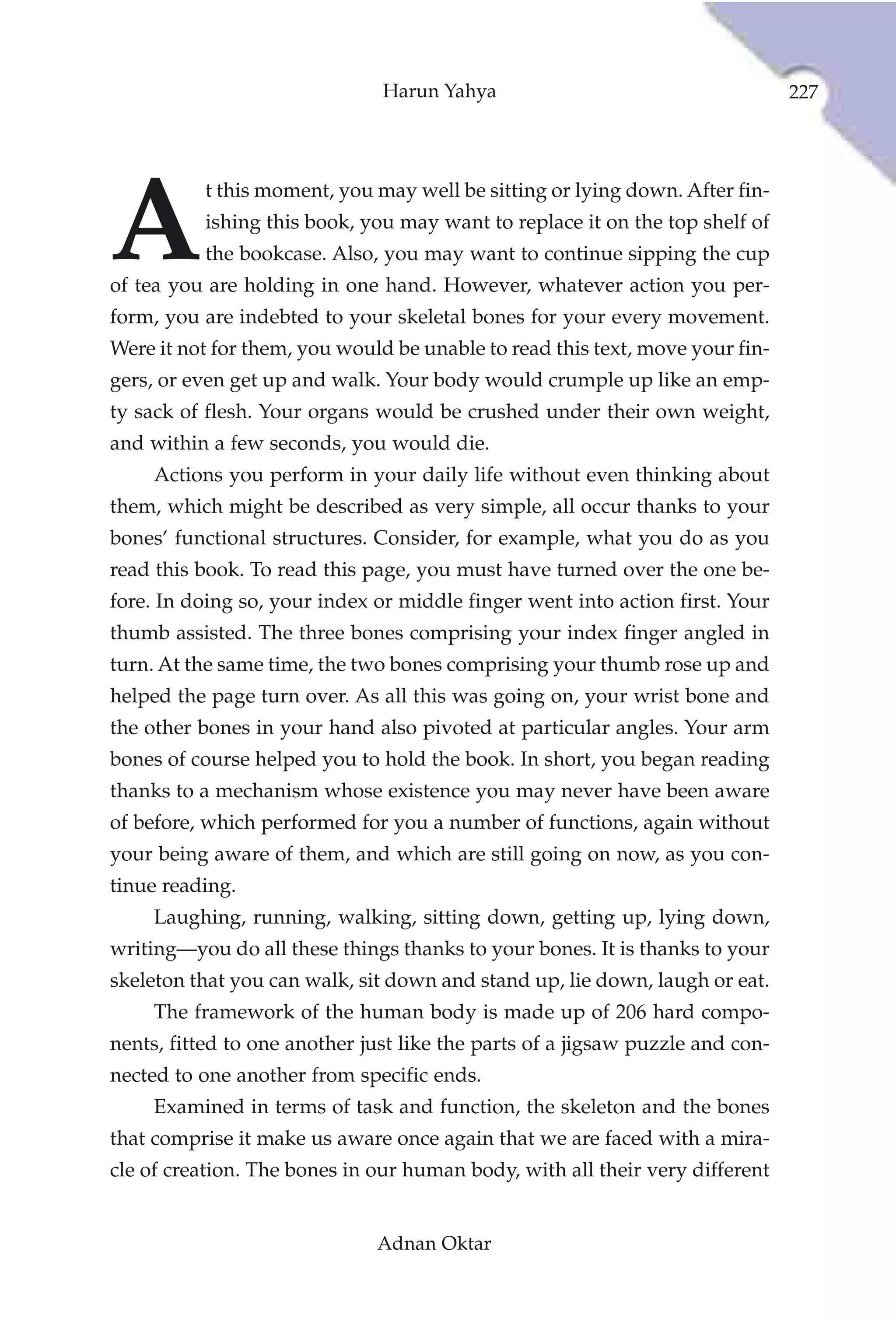 Harun Yahya                                     227




A
           t this moment, you may well be sitting or lying down. After fin-
           ishing this book, you may want to replace it on the top shelf of
           the bookcase. Also, you may want to continue sipping the cup
of tea you are holding in one hand. However, whatever action you per-
form, you are indebted to your skeletal bones for your every movement.
Were it not for them, you would be unable to read this text, move your fin-
gers, or even get up and walk. Your body would crumple up like an emp-
ty sack of flesh. Your organs would be crushed under their own weight,
and within a few seconds, you would die.
     Actions you perform in your daily life without even thinking about
them, which might be described as very simple, all occur thanks to your
bones’ functional structures. Consider, for example, what you do as you
read this book. To read this page, you must have turned over the one be-
fore. In doing so, your index or middle finger went into action first. Your
thumb assisted. The three bones comprising your index finger angled in
turn. At the same time, the two bones comprising your thumb rose up and
helped the page turn over. As all this was going on, your wrist bone and
the other bones in your hand also pivoted at particular angles. Your arm
bones of course helped you to hold the book. In short, you began reading
thanks to a mechanism whose existence you may never have been aware
of before, which performed for you a number of functions, again without
your being aware of them, and which are still going on now, as you con-
tinue reading.
     Laughing, running, walking, sitting down, getting up, lying down,
writing—you do all these things thanks to your bones. It is thanks to your
skeleton that you can walk, sit down and stand up, lie down, laugh or eat.
     The framework of the human body is made up of 206 hard compo-
nents, fitted to one another just like the parts of a jigsaw puzzle and con-
nected to one another from specific ends.
     Examined in terms of task and function, the skeleton and the bones
that comprise it make us aware once again that we are faced with a mira-
cle of creation. The bones in our human body, with all their very different


                              Adnan Oktar
 