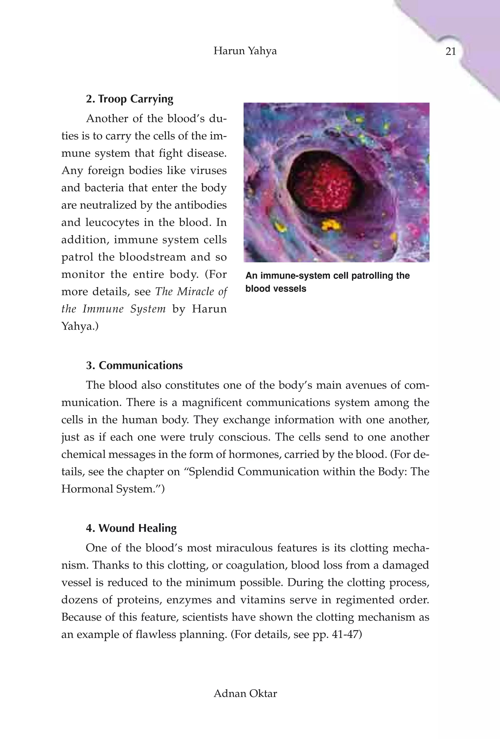 Harun Yahya                                  21



     2. Troop Carrying
     Another of the blood’s du-
ties is to carry the cells of the im-
mune system that fight disease.
Any foreign bodies like viruses
and bacteria that enter the body
are neutralized by the antibodies
and leucocytes in the blood. In
addition, immune system cells
patrol the bloodstream and so
monitor the entire body. (For           An immune-system cell patrolling the
more details, see The Miracle of        blood vessels

the Immune System by Harun
Yahya.)


     3. Communications
     The blood also constitutes one of the body’s main avenues of com-
munication. There is a magnificent communications system among the
cells in the human body. They exchange information with one another,
just as if each one were truly conscious. The cells send to one another
chemical messages in the form of hormones, carried by the blood. (For de-
tails, see the chapter on “Splendid Communication within the Body: The
Hormonal System.”)


     4. Wound Healing
     One of the blood’s most miraculous features is its clotting mecha-
nism. Thanks to this clotting, or coagulation, blood loss from a damaged
vessel is reduced to the minimum possible. During the clotting process,
dozens of proteins, enzymes and vitamins serve in regimented order.
Because of this feature, scientists have shown the clotting mechanism as
an example of flawless planning. (For details, see pp. 41-47)




                                 Adnan Oktar
 